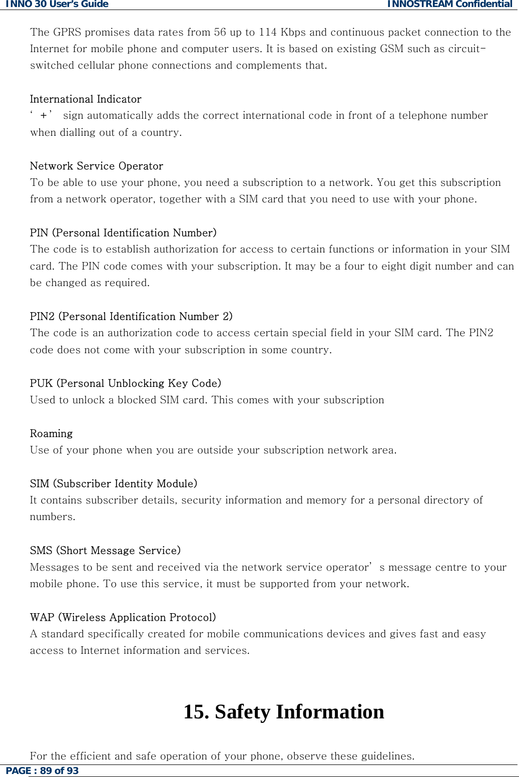 INNO 30 User&rsquo;s Guide  INNOSTREAM Confidential PAGE : 89 of 93   The GPRS promises data rates from 56 up to 114 Kbps and continuous packet connection to the Internet for mobile phone and computer users. It is based on existing GSM such as circuit-switched cellular phone connections and complements that.  International Indicator &lsquo;+&rsquo;  sign automatically adds the correct international code in front of a telephone number when dialling out of a country.   Network Service Operator To be able to use your phone, you need a subscription to a network. You get this subscription from a network operator, together with a SIM card that you need to use with your phone.  PIN (Personal Identification Number) The code is to establish authorization for access to certain functions or information in your SIM card. The PIN code comes with your subscription. It may be a four to eight digit number and can be changed as required.  PIN2 (Personal Identification Number 2) The code is an authorization code to access certain special field in your SIM card. The PIN2 code does not come with your subscription in some country.  PUK (Personal Unblocking Key Code) Used to unlock a blocked SIM card. This comes with your subscription  Roaming Use of your phone when you are outside your subscription network area.  SIM (Subscriber Identity Module) It contains subscriber details, security information and memory for a personal directory of numbers.   SMS (Short Message Service) Messages to be sent and received via the network service operator&rsquo; s message centre to your mobile phone. To use this service, it must be supported from your network.  WAP (Wireless Application Protocol) A standard specifically created for mobile communications devices and gives fast and easy access to Internet information and services.   15.  Safety Information  For the efficient and safe operation of your phone, observe these guidelines.  