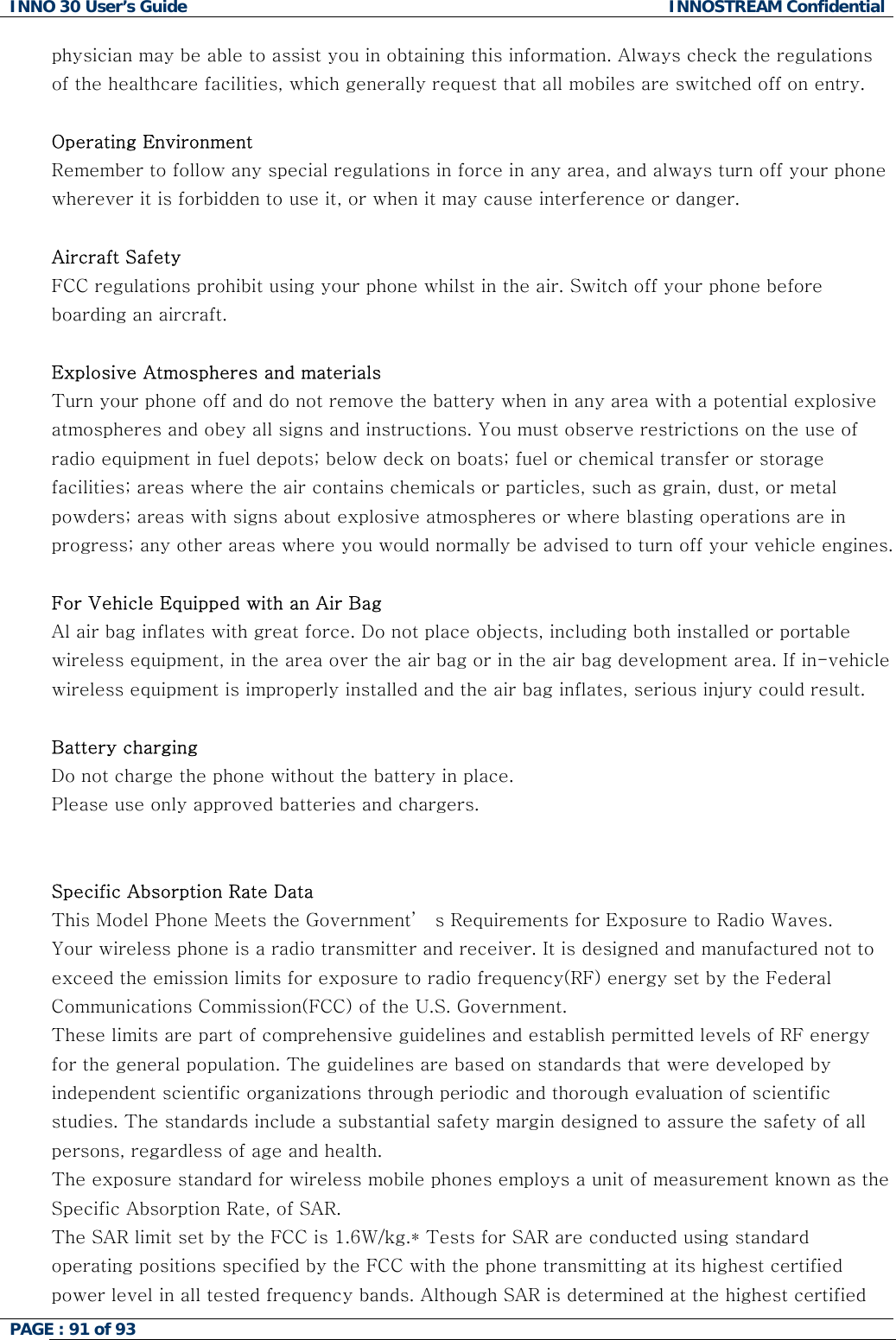 INNO 30 User&rsquo;s Guide  INNOSTREAM Confidential PAGE : 91 of 93   physician may be able to assist you in obtaining this information. Always check the regulations of the healthcare facilities, which generally request that all mobiles are switched off on entry.  Operating Environment Remember to follow any special regulations in force in any area, and always turn off your phone wherever it is forbidden to use it, or when it may cause interference or danger.  Aircraft Safety FCC regulations prohibit using your phone whilst in the air. Switch off your phone before boarding an aircraft.  Explosive Atmospheres and materials Turn your phone off and do not remove the battery when in any area with a potential explosive atmospheres and obey all signs and instructions. You must observe restrictions on the use of radio equipment in fuel depots; below deck on boats; fuel or chemical transfer or storage facilities; areas where the air contains chemicals or particles, such as grain, dust, or metal powders; areas with signs about explosive atmospheres or where blasting operations are in progress; any other areas where you would normally be advised to turn off your vehicle engines.  For Vehicle Equipped with an Air Bag Al air bag inflates with great force. Do not place objects, including both installed or portable wireless equipment, in the area over the air bag or in the air bag development area. If in-vehicle wireless equipment is improperly installed and the air bag inflates, serious injury could result.  Battery charging Do not charge the phone without the battery in place. Please use only approved batteries and chargers.   Specific Absorption Rate Data This Model Phone Meets the Government&rsquo;  s Requirements for Exposure to Radio Waves. Your wireless phone is a radio transmitter and receiver. It is designed and manufactured not to exceed the emission limits for exposure to radio frequency(RF) energy set by the Federal Communications Commission(FCC) of the U.S. Government. These limits are part of comprehensive guidelines and establish permitted levels of RF energy for the general population. The guidelines are based on standards that were developed by independent scientific organizations through periodic and thorough evaluation of scientific studies. The standards include a substantial safety margin designed to assure the safety of all persons, regardless of age and health. The exposure standard for wireless mobile phones employs a unit of measurement known as the Specific Absorption Rate, of SAR. The SAR limit set by the FCC is 1.6W/kg.* Tests for SAR are conducted using standard operating positions specified by the FCC with the phone transmitting at its highest certified power level in all tested frequency bands. Although SAR is determined at the highest certified  