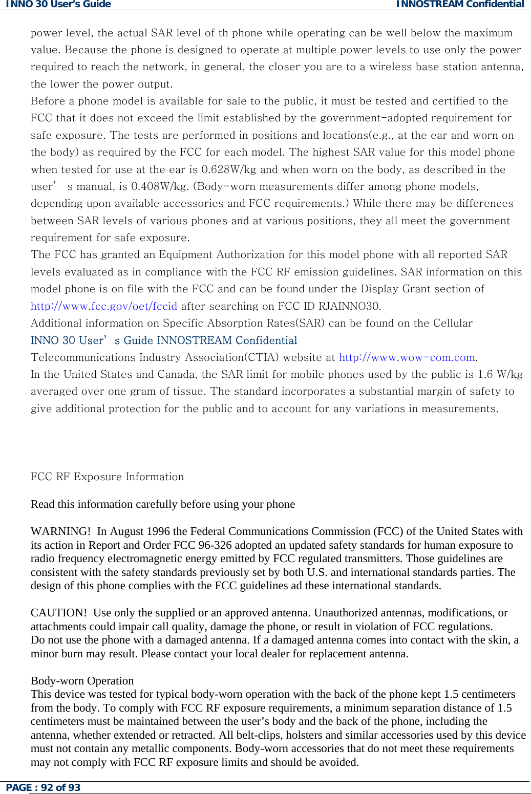 INNO 30 User&rsquo;s Guide  INNOSTREAM Confidential PAGE : 92 of 93   power level, the actual SAR level of th phone while operating can be well below the maximum value. Because the phone is designed to operate at multiple power levels to use only the power required to reach the network, in general, the closer you are to a wireless base station antenna, the lower the power output. Before a phone model is available for sale to the public, it must be tested and certified to the FCC that it does not exceed the limit established by the government-adopted requirement for safe exposure. The tests are performed in positions and locations(e.g., at the ear and worn on the body) as required by the FCC for each model. The highest SAR value for this model phone when tested for use at the ear is 0.628W/kg and when worn on the body, as described in the user&rsquo;  s manual, is 0.408W/kg. (Body-worn measurements differ among phone models, depending upon available accessories and FCC requirements.) While there may be differences between SAR levels of various phones and at various positions, they all meet the government requirement for safe exposure. The FCC has granted an Equipment Authorization for this model phone with all reported SAR levels evaluated as in compliance with the FCC RF emission guidelines. SAR information on this model phone is on file with the FCC and can be found under the Display Grant section of http://www.fcc.gov/oet/fccid after searching on FCC ID RJAINNO30. Additional information on Specific Absorption Rates(SAR) can be found on the Cellular INNO 30 User&rsquo; s Guide INNOSTREAM Confidential Telecommunications Industry Association(CTIA) website at http://www.wow-com.com. In the United States and Canada, the SAR limit for mobile phones used by the public is 1.6 W/kg averaged over one gram of tissue. The standard incorporates a substantial margin of safety to give additional protection for the public and to account for any variations in measurements.    FCC RF Exposure Information  Read this information carefully before using your phone  WARNING!  In August 1996 the Federal Communications Commission (FCC) of the United States with its action in Report and Order FCC 96-326 adopted an updated safety standards for human exposure to radio frequency electromagnetic energy emitted by FCC regulated transmitters. Those guidelines are consistent with the safety standards previously set by both U.S. and international standards parties. The design of this phone complies with the FCC guidelines ad these international standards.  CAUTION!  Use only the supplied or an approved antenna. Unauthorized antennas, modifications, or attachments could impair call quality, damage the phone, or result in violation of FCC regulations. Do not use the phone with a damaged antenna. If a damaged antenna comes into contact with the skin, a minor burn may result. Please contact your local dealer for replacement antenna.  Body-worn Operation This device was tested for typical body-worn operation with the back of the phone kept 1.5 centimeters from the body. To comply with FCC RF exposure requirements, a minimum separation distance of 1.5 centimeters must be maintained between the user&rsquo;s body and the back of the phone, including the antenna, whether extended or retracted. All belt-clips, holsters and similar accessories used by this device must not contain any metallic components. Body-worn accessories that do not meet these requirements may not comply with FCC RF exposure limits and should be avoided.  