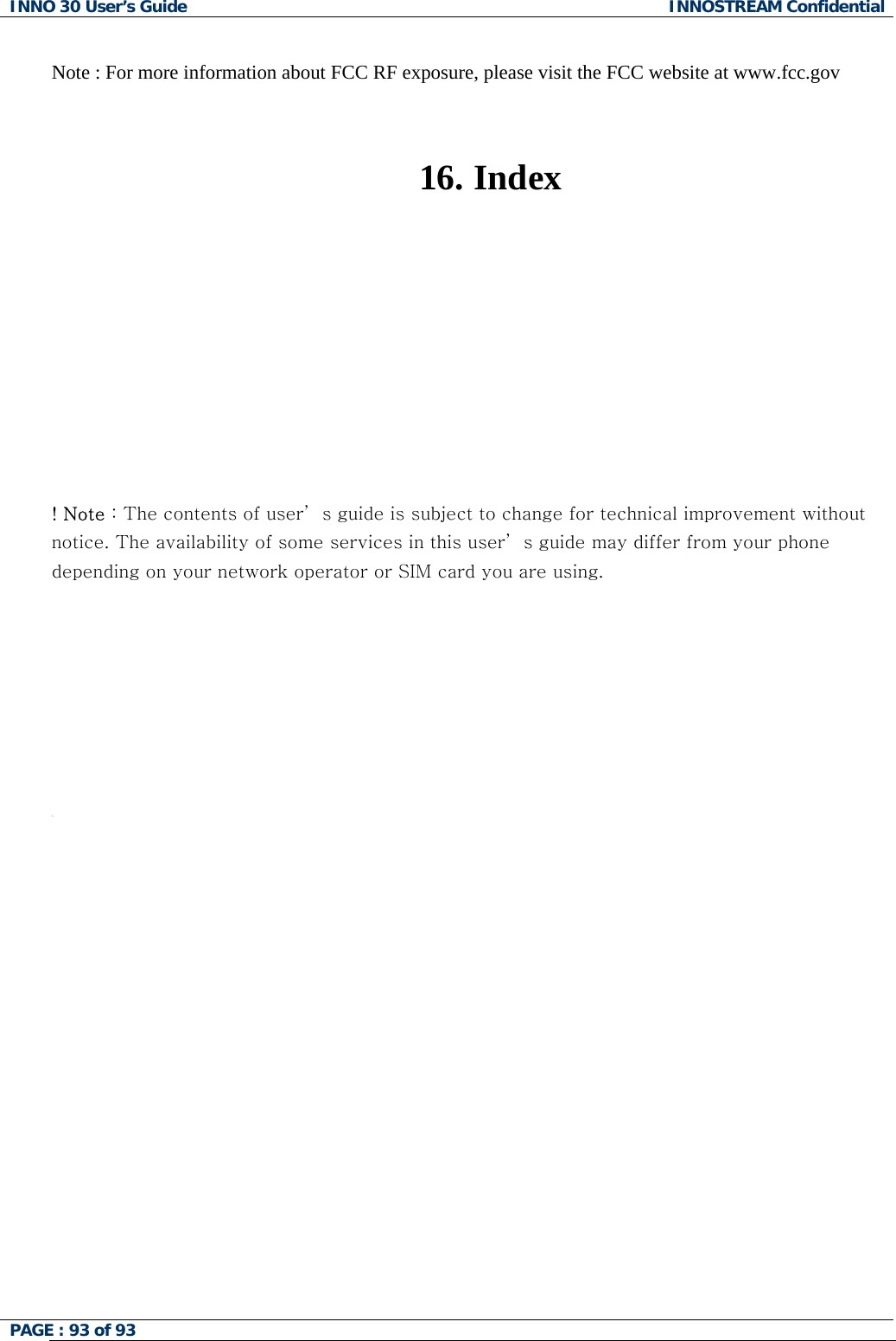 INNO 30 User&rsquo;s Guide  INNOSTREAM Confidential PAGE : 93 of 93    Note : For more information about FCC RF exposure, please visit the FCC website at www.fcc.gov   16.   Index           ! Note : The contents of user&rsquo; s guide is subject to change for technical improvement without notice. The availability of some services in this user&rsquo; s guide may differ from your phone depending on your network operator or SIM card you are using.          