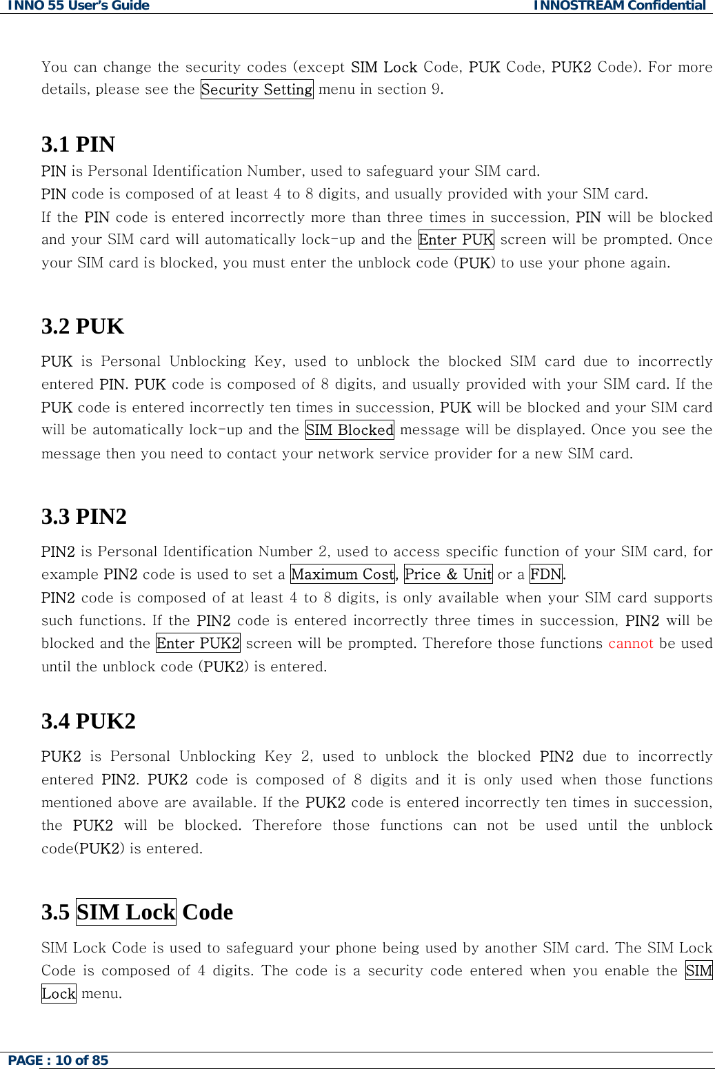 INNO 55 User&rsquo;s Guide  INNOSTREAM Confidential PAGE : 10 of 85     You can change the security codes (except SIM Lock Code, PUK Code, PUK2 Code). For more details, please see the Security Setting menu in section 9.  3.1 PIN PIN is Personal Identification Number, used to safeguard your SIM card. PIN code is composed of at least 4 to 8 digits, and usually provided with your SIM card. If the PIN code is entered incorrectly more than three times in succession, PIN will be blocked and your SIM card will automatically lock-up and the Enter PUK screen will be prompted. Once your SIM card is blocked, you must enter the unblock code (PUK) to use your phone again.  3.2 PUK PUK is Personal Unblocking Key, used to unblock the blocked SIM card  due  to  incorrectly entered PIN. PUK code is composed of 8 digits, and usually provided with your SIM card. If the PUK code is entered incorrectly ten times in succession, PUK will be blocked and your SIM card will be automatically lock-up and the SIM Blocked message will be displayed. Once you see the message then you need to contact your network service provider for a new SIM card.  3.3 PIN2  PIN2 is Personal Identification Number 2, used to access specific function of your SIM card, for example PIN2 code is used to set a Maximum Cost, Price &amp; Unit or a FDN. PIN2 code is composed of at least 4 to 8 digits, is only available when your SIM card supports such functions. If the PIN2 code is entered  incorrectly three times  in  succession,  PIN2 will be blocked and the Enter PUK2 screen will be prompted. Therefore those functions cannot be used until the unblock code (PUK2) is entered.  3.4 PUK2  PUK2 is Personal Unblocking Key 2, used to unblock the blocked PIN2 due to incorrectly entered  PIN2.  PUK2 code is composed of 8 digits and it is only used when those functions mentioned above are available. If the PUK2 code is entered incorrectly ten times in succession, the  PUK2  will  be  blocked.  Therefore  those  functions  can  not  be  used  until the unblock code(PUK2) is entered.  3.5 SIM Lock Code  SIM Lock Code is used to safeguard your phone being used by another SIM card. The SIM Lock Code  is  composed  of  4  digits.  The code  is  a  security  code entered  when  you  enable  the  SIM Lock menu.   