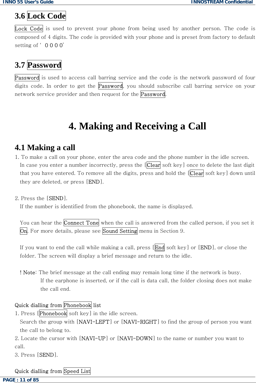 INNO 55 User&rsquo;s Guide  INNOSTREAM Confidential PAGE : 11 of 85    3.6 Lock Code  Lock  Code  is  used  to  prevent  your  phone  from  being  used  by  another  person. The code is composed of 4 digits. The code is provided with your phone and is preset from factory to default setting of &lsquo; 0 0 0 0&rsquo;  3.7 Password Password is used to access call barring service and the code is the network password of four digits  code.  In  order  to  get  the  Password,  you  should  subscribe  call  barring  service  on  your network service provider and then request for the Password.   4. Making and Receiving a Call  4.1 Making a call 1. To make a call on your phone, enter the area code and the phone number in the idle screen. In case you enter a number incorrectly, press the [Clear soft key] once to delete the last digit that you have entered. To remove all the digits, press and hold the [Clear soft key] down until they are deleted, or press [END].  2. Press the [SEND].  If the number is identified from the phonebook, the name is displayed.  You can hear the Connect Tone when the call is answered from the called person, if you set it On. For more details, please see Sound Setting menu in Section 9.  If you want to end the call while making a call, press [End soft key] or [END], or close the folder. The screen will display a brief message and return to the idle.  ! Note: The brief message at the call ending may remain long time if the network is busy. If the earphone is inserted, or if the call is data call, the folder closing does not make the call end.  Quick dialling from Phonebook list 1. Press [Phonebook soft key] in the idle screen. Search the group with [NAVI-LEFT] or [NAVI-RIGHT] to find the group of person you want the call to belong to. 2. Locate the cursor with [NAVI-UP] or [NAVI-DOWN] to the name or number you want to call. 3. Press [SEND].  Quick dialling from Speed List 