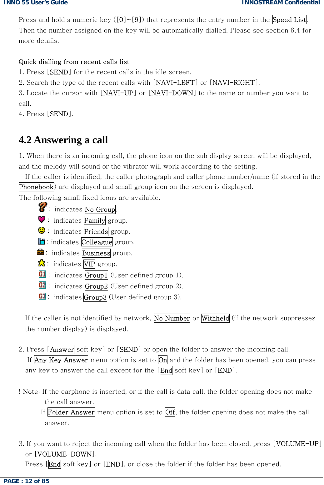 INNO 55 User&rsquo;s Guide  INNOSTREAM Confidential PAGE : 12 of 85    Press and hold a numeric key ([0]~[9]) that represents the entry number in the Speed List. Then the number assigned on the key will be automatically dialled. Please see section 6.4 for more details.  Quick dialling from recent calls list 1. Press [SEND] for the recent calls in the idle screen. 2. Search the type of the recent calls with [NAVI-LEFT] or [NAVI-RIGHT]. 3. Locate the cursor with [NAVI-UP] or [NAVI-DOWN] to the name or number you want to call. 4. Press [SEND].  4.2 Answering a call 1. When there is an incoming call, the phone icon on the sub display screen will be displayed, and the melody will sound or the vibrator will work according to the setting. If the caller is identified, the caller photograph and caller phone number/name (if stored in the Phonebook) are displayed and small group icon on the screen is displayed. The following small fixed icons are available. :  indicates No Group.             :  indicates Family group.             :  indicates Friends group.       : indicates Colleague group.  :  indicates Business group.            :  indicates VIP group.  :  indicates Group1 (User defined group 1).  :  indicates Group2 (User defined group 2).  :  indicates Group3 (User defined group 3).  If the caller is not identified by network, No Number or Withheld (if the network suppresses the number display) is displayed.  2. Press [Answer soft key] or [SEND] or open the folder to answer the incoming call.     If Any Key Answer menu option is set to On and the folder has been opened, you can press any key to answer the call except for the [End soft key] or [END].  ! Note: If the earphone is inserted, or if the call is data call, the folder opening does not make the call answer.           If Folder Answer menu option is set to Off, the folder opening does not make the call answer.  3. If you want to reject the incoming call when the folder has been closed, press [VOLUME-UP] or [VOLUME-DOWN]. Press [End soft key] or [END], or close the folder if the folder has been opened. 