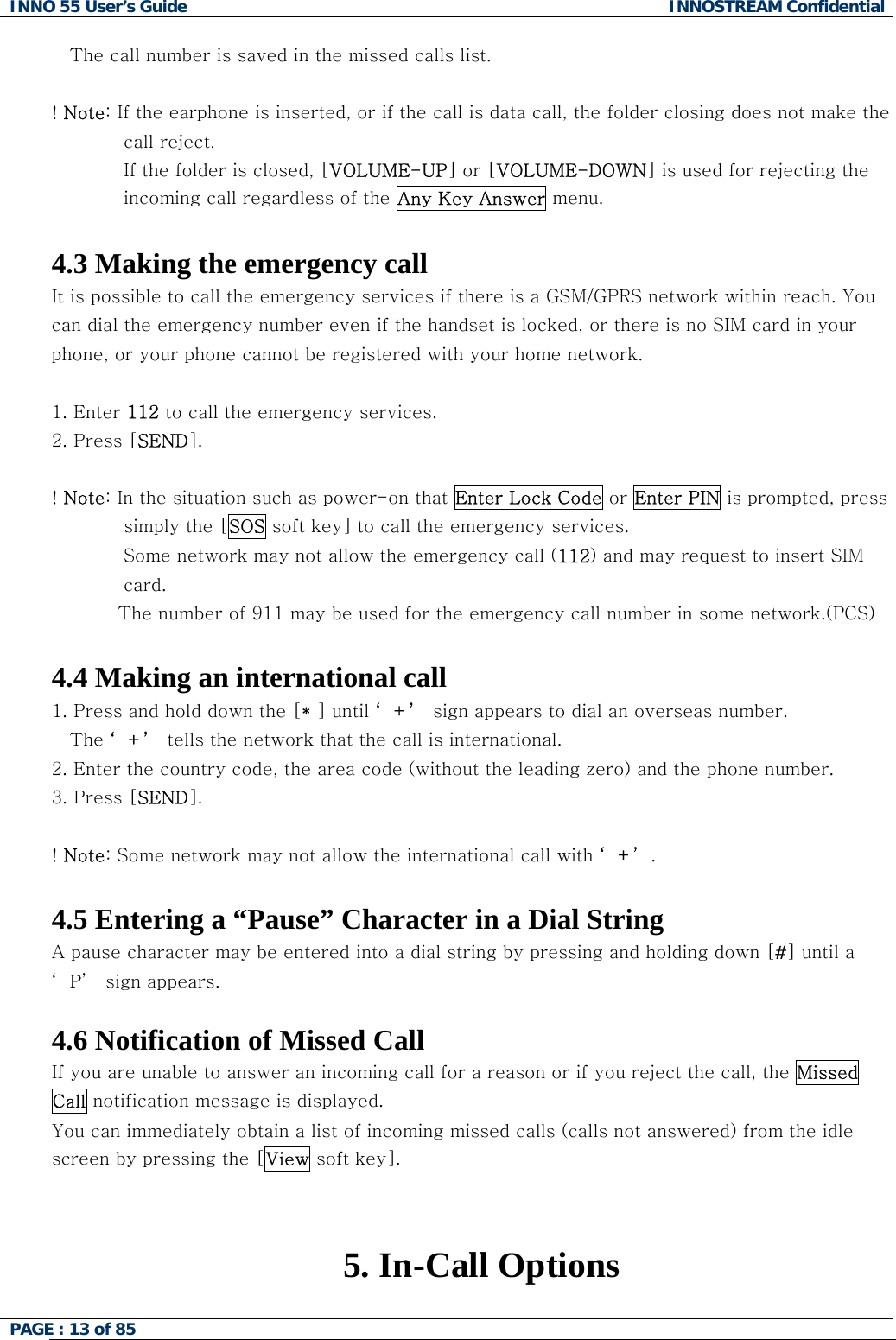 INNO 55 User&rsquo;s Guide  INNOSTREAM Confidential PAGE : 13 of 85       The call number is saved in the missed calls list.  ! Note: If the earphone is inserted, or if the call is data call, the folder closing does not make the call reject. If the folder is closed, [VOLUME-UP] or [VOLUME-DOWN] is used for rejecting the incoming call regardless of the Any Key Answer menu.  4.3 Making the emergency call It is possible to call the emergency services if there is a GSM/GPRS network within reach. You can dial the emergency number even if the handset is locked, or there is no SIM card in your phone, or your phone cannot be registered with your home network.  1. Enter 112 to call the emergency services.  2. Press [SEND].  ! Note: In the situation such as power-on that Enter Lock Code or Enter PIN is prompted, press simply the [SOS soft key] to call the emergency services. Some network may not allow the emergency call (112) and may request to insert SIM  card.            The number of 911 may be used for the emergency call number in some network.(PCS)   4.4 Making an international call 1. Press and hold down the [* ] until &lsquo;+&rsquo; sign appears to dial an overseas number.  The &lsquo;+&rsquo; tells the network that the call is international. 2. Enter the country code, the area code (without the leading zero) and the phone number. 3. Press [SEND].   ! Note: Some network may not allow the international call with &lsquo;+&rsquo;.  4.5 Entering a &ldquo;Pause&rdquo; Character in a Dial String A pause character may be entered into a dial string by pressing and holding down [#] until a &lsquo;P&rsquo;  sign appears.  4.6 Notification of Missed Call If you are unable to answer an incoming call for a reason or if you reject the call, the Missed Call notification message is displayed. You can immediately obtain a list of incoming missed calls (calls not answered) from the idle screen by pressing the [View soft key].   5. In-Call Options  