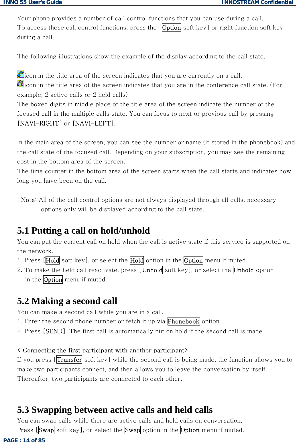 INNO 55 User&rsquo;s Guide  INNOSTREAM Confidential PAGE : 14 of 85    Your phone provides a number of call control functions that you can use during a call.  To access these call control functions, press the [Option soft key] or right function soft key during a call.  The following illustrations show the example of the display according to the call state.  icon in the title area of the screen indicates that you are currently on a call. icon in the title area of the screen indicates that you are in the conference call state. (For example, 2 active calls or 2 held calls) The boxed digits in middle place of the title area of the screen indicate the number of the focused call in the multiple calls state. You can focus to next or previous call by pressing [NAVI-RIGHT] or [NAVI-LEFT].  In the main area of the screen, you can see the number or name (if stored in the phonebook) and the call state of the focused call. Depending on your subscription, you may see the remaining cost in the bottom area of the screen. The time counter in the bottom area of the screen starts when the call starts and indicates how long you have been on the call.  ! Note: All of the call control options are not always displayed through all calls, necessary options only will be displayed according to the call state.  5.1 Putting a call on hold/unhold You can put the current call on hold when the call is active state if this service is supported on the network.  1. Press [Hold soft key], or select the Hold option in the Option menu if muted. 2. To make the held call reactivate, press [Unhold soft key], or select the Unhold option  in the Option menu if muted.   5.2 Making a second call You can make a second call while you are in a call.  1. Enter the second phone number or fetch it up via Phonebook option. 2. Press [SEND]. The first call is automatically put on hold if the second call is made.   < Connecting the first participant with another participant> If you press [Transfer soft key] while the second call is being made, the function allows you to make two participants connect, and then allows you to leave the conversation by itself. Thereafter, two participants are connected to each other.   5.3 Swapping between active calls and held calls You can swap calls while there are active calls and held calls on conversation.  Press [Swap soft key], or select the Swap option in the Option menu if muted. 