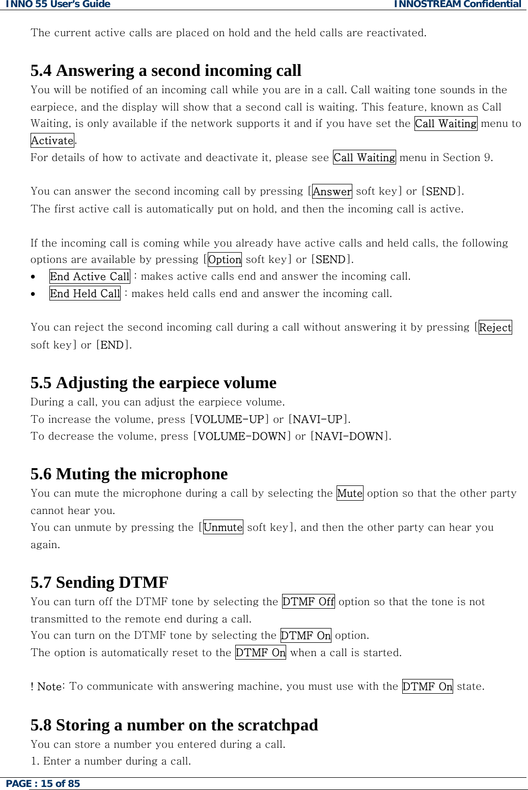 INNO 55 User&rsquo;s Guide  INNOSTREAM Confidential PAGE : 15 of 85    The current active calls are placed on hold and the held calls are reactivated.  5.4 Answering a second incoming call You will be notified of an incoming call while you are in a call. Call waiting tone sounds in the earpiece, and the display will show that a second call is waiting. This feature, known as Call Waiting, is only available if the network supports it and if you have set the Call Waiting menu to Activate.  For details of how to activate and deactivate it, please see Call Waiting menu in Section 9.  You can answer the second incoming call by pressing [Answer soft key] or [SEND]. The first active call is automatically put on hold, and then the incoming call is active.  If the incoming call is coming while you already have active calls and held calls, the following options are available by pressing [Option soft key] or [SEND]. &bull;  End Active Call : makes active calls end and answer the incoming call. &bull;  End Held Call : makes held calls end and answer the incoming call.  You can reject the second incoming call during a call without answering it by pressing [Reject soft key] or [END].  5.5 Adjusting the earpiece volume During a call, you can adjust the earpiece volume. To increase the volume, press [VOLUME-UP] or [NAVI-UP]. To decrease the volume, press [VOLUME-DOWN] or [NAVI-DOWN].  5.6 Muting the microphone You can mute the microphone during a call by selecting the Mute option so that the other party cannot hear you.  You can unmute by pressing the [Unmute soft key], and then the other party can hear you again.   5.7 Sending DTMF You can turn off the DTMF tone by selecting the DTMF Off option so that the tone is not transmitted to the remote end during a call. You can turn on the DTMF tone by selecting the DTMF On option. The option is automatically reset to the DTMF On when a call is started.  ! Note: To communicate with answering machine, you must use with the DTMF On state.  5.8 Storing a number on the scratchpad You can store a number you entered during a call.  1. Enter a number during a call. 
