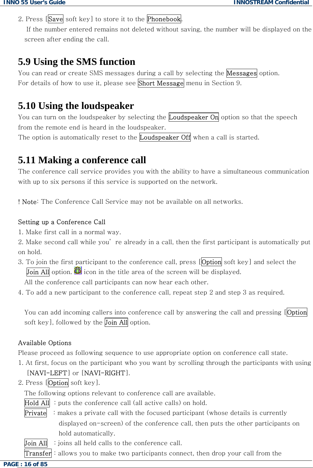 INNO 55 User&rsquo;s Guide  INNOSTREAM Confidential PAGE : 16 of 85    2. Press [Save soft key] to store it to the Phonebook.     If the number entered remains not deleted without saving, the number will be displayed on the screen after ending the call.  5.9 Using the SMS function You can read or create SMS messages during a call by selecting the Messages option. For details of how to use it, please see Short Message menu in Section 9.  5.10 Using the loudspeaker You can turn on the loudspeaker by selecting the Loudspeaker On option so that the speech from the remote end is heard in the loudspeaker. The option is automatically reset to the Loudspeaker Off when a call is started.  5.11 Making a conference call The conference call service provides you with the ability to have a simultaneous communication with up to six persons if this service is supported on the network.  ! Note: The Conference Call Service may not be available on all networks.  Setting up a Conference Call 1.  Make first call in a normal way. 2.  Make second call while you&rsquo; re already in a call, then the first participant is automatically put                  on hold. 3.  To join the first participant to the conference call, press [Option soft key] and select the     Join All option.   icon in the title area of the screen will be displayed. All the conference call participants can now hear each other. 4. To add a new participant to the conference call, repeat step 2 and step 3 as required.  You can add incoming callers into conference call by answering the call and pressing [Option soft key], followed by the Join All option.  Available Options Please proceed as following sequence to use appropriate option on conference call state. 1. At first, focus on the participant who you want by scrolling through the participants with using     [NAVI-LEFT] or [NAVI-RIGHT].  2. Press [Option soft key]. The following options relevant to conference call are available. Hold All  : puts the conference call (all active calls) on hold. Private   : makes a private call with the focused participant (whose details is currently displayed on-screen) of the conference call, then puts the other participants on hold automatically. Join All   : joins all held calls to the conference call. Transfer : allows you to make two participants connect, then drop your call from the 