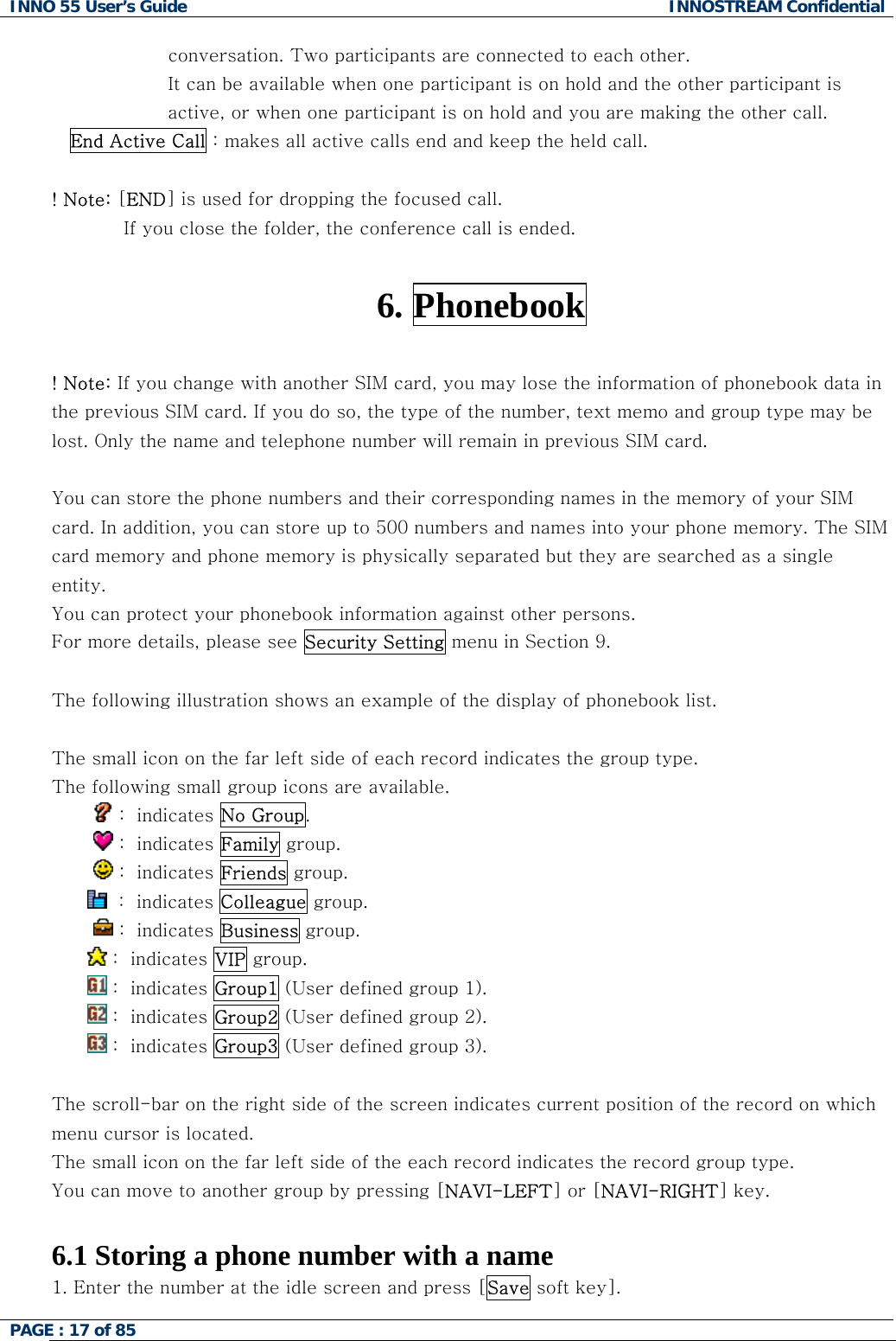 INNO 55 User&rsquo;s Guide  INNOSTREAM Confidential PAGE : 17 of 85    conversation. Two participants are connected to each other. It can be available when one participant is on hold and the other participant is active, or when one participant is on hold and you are making the other call. End Active Call : makes all active calls end and keep the held call.  ! Note: [END] is used for dropping the focused call. If you close the folder, the conference call is ended.  6. Phonebook  ! Note: If you change with another SIM card, you may lose the information of phonebook data in the previous SIM card. If you do so, the type of the number, text memo and group type may be lost. Only the name and telephone number will remain in previous SIM card.  You can store the phone numbers and their corresponding names in the memory of your SIM card. In addition, you can store up to 500 numbers and names into your phone memory. The SIM card memory and phone memory is physically separated but they are searched as a single entity. You can protect your phonebook information against other persons. For more details, please see Security Setting menu in Section 9.  The following illustration shows an example of the display of phonebook list.  The small icon on the far left side of each record indicates the group type. The following small group icons are available.          :  indicates No Group.          :  indicates Family group.          :  indicates Friends group.   :  indicates Colleague group.          :  indicates Business group.  :  indicates VIP group.   :  indicates Group1 (User defined group 1).  :  indicates Group2 (User defined group 2).  :  indicates Group3 (User defined group 3).  The scroll-bar on the right side of the screen indicates current position of the record on which menu cursor is located.  The small icon on the far left side of the each record indicates the record group type.  You can move to another group by pressing [NAVI-LEFT] or [NAVI-RIGHT] key.  6.1 Storing a phone number with a name 1. Enter the number at the idle screen and press [Save soft key]. 