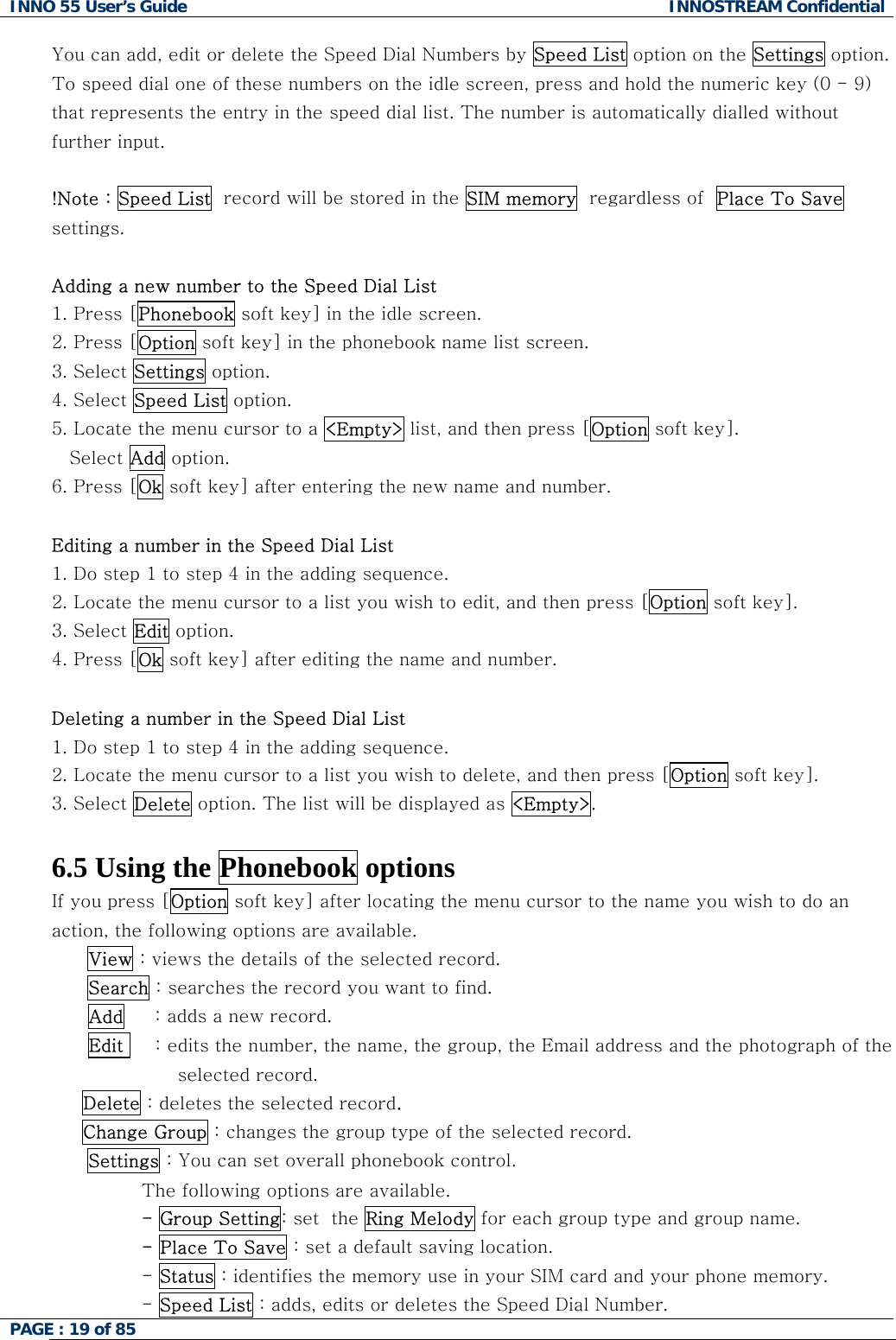 INNO 55 User&rsquo;s Guide  INNOSTREAM Confidential PAGE : 19 of 85    You can add, edit or delete the Speed Dial Numbers by Speed List option on the Settings option. To speed dial one of these numbers on the idle screen, press and hold the numeric key (0 - 9) that represents the entry in the speed dial list. The number is automatically dialled without further input.  !Note : Speed List  record will be stored in the SIM memory  regardless of  Place To Save settings.  Adding a new number to the Speed Dial List 1. Press [Phonebook soft key] in the idle screen. 2. Press [Option soft key] in the phonebook name list screen. 3. Select Settings option. 4. Select Speed List option. 5. Locate the menu cursor to a <Empty> list, and then press [Option soft key]. Select Add option. 6. Press [Ok soft key] after entering the new name and number.  Editing a number in the Speed Dial List 1. Do step 1 to step 4 in the adding sequence. 2. Locate the menu cursor to a list you wish to edit, and then press [Option soft key]. 3. Select Edit option. 4. Press [Ok soft key] after editing the name and number.  Deleting a number in the Speed Dial List 1. Do step 1 to step 4 in the adding sequence. 2. Locate the menu cursor to a list you wish to delete, and then press [Option soft key]. 3. Select Delete option. The list will be displayed as <Empty>.  6.5 Using the Phonebook options If you press [Option soft key] after locating the menu cursor to the name you wish to do an action, the following options are available. View : views the details of the selected record. Search : searches the record you want to find.       Add     : adds a new record.       Edit     : edits the number, the name, the group, the Email address and the photograph of the selected record.      Delete : deletes the selected record.      Change Group : changes the group type of the selected record. Settings : You can set overall phonebook control. The following options are available. - Group Setting: set  the Ring Melody for each group type and group name. - Place To Save : set a default saving location. - Status : identifies the memory use in your SIM card and your phone memory. - Speed List : adds, edits or deletes the Speed Dial Number. 