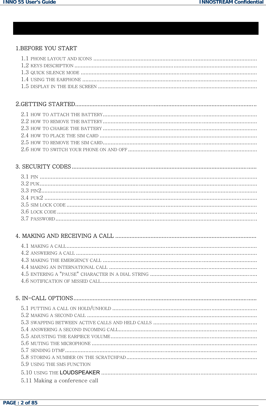 INNO 55 User&rsquo;s Guide  INNOSTREAM Confidential PAGE : 2 of 85    Contents 1.BEFORE YOU START  1.1 PHONE LAYOUT AND ICONS........................................................................................................ 1.2 KEYS DESCRIPTION.................................................................................................................... 1.3 QUICK SILENCE MODE................................................................................................................ 1.4 USING THE EARPHONE............................................................................................................... 1.5 DISPLAY IN THE IDLE SCREEN.....................................................................................................  2.GETTING STARTED.................................................................................................................  2.1 HOW TO ATTACH THE BATTERY.................................................................................................. 2.2 HOW TO REMOVE THE BATTERY.................................................................................................. 2.3 HOW TO CHARGE THE BATTERY.................................................................................................. 2.4 HOW TO PLACE THE SIM CARD.................................................................................................... 2.5 HOW TO REMOVE THE SIM CARD.................................................................................................. 2.6 HOW TO SWITCH YOUR PHONE ON AND OFF..................................................................................  3. SECURITY CODES ...................................................................................................................  3.1 PIN .......................................................................................................................................... 3.2 PUK..........................................................................................................................................   3.3 PIN2......................................................................................................................................... 3.4 PUK2 ....................................................................................................................................... 3.5 SIM LOCK CODE......................................................................................................................... 3.6 LOCK CODE............................................................................................................................... 3.7 PASSWORD................................................................................................................................  4. MAKING AND RECEIVING A CALL ........................................................................................  4.1 MAKING A CALL......................................................................................................................... 4.2 ANSWERING A CALL................................................................................................................... 4.3 MAKING THE EMERGENCY CALL.................................................................................................. 4.4 MAKING AN INTERNATIONAL CALL.............................................................................................. 4.5 ENTERING A "PAUSE" CHARACTER IN A DIAL STRING.................................................................... 4.6 NOTIFICATION OF MISSED CALL...................................................................................................  5. IN-CALL OPTIONS..................................................................................................................  5.1 PUTTING A CALL ON HOLD/UNHOLD............................................................................................ 5.2 MAKING A SECOND CALL............................................................................................................ 5.3 SWAPPING BETWEEN ACTIVE CALLS AND HELD CALLS..................................................................  5.4 ANSWERING A SECOND INCOMING CALL........................................................................................ 5.5 ADJUSTING THE EARPIECE VOLUME.............................................................................................  5.6 MUTING THE MICROPHONE.........................................................................................................   5.7 SENDING DTMF.......................................................................................................................... 5.8 STORING A NUMBER ON THE SCRATCHPAD...................................................................................  5.9 USING THE SMS FUNCTION 5.10 USING THE LOUDSPEAKER ...................................................................................................   5.11 Making a conference call   