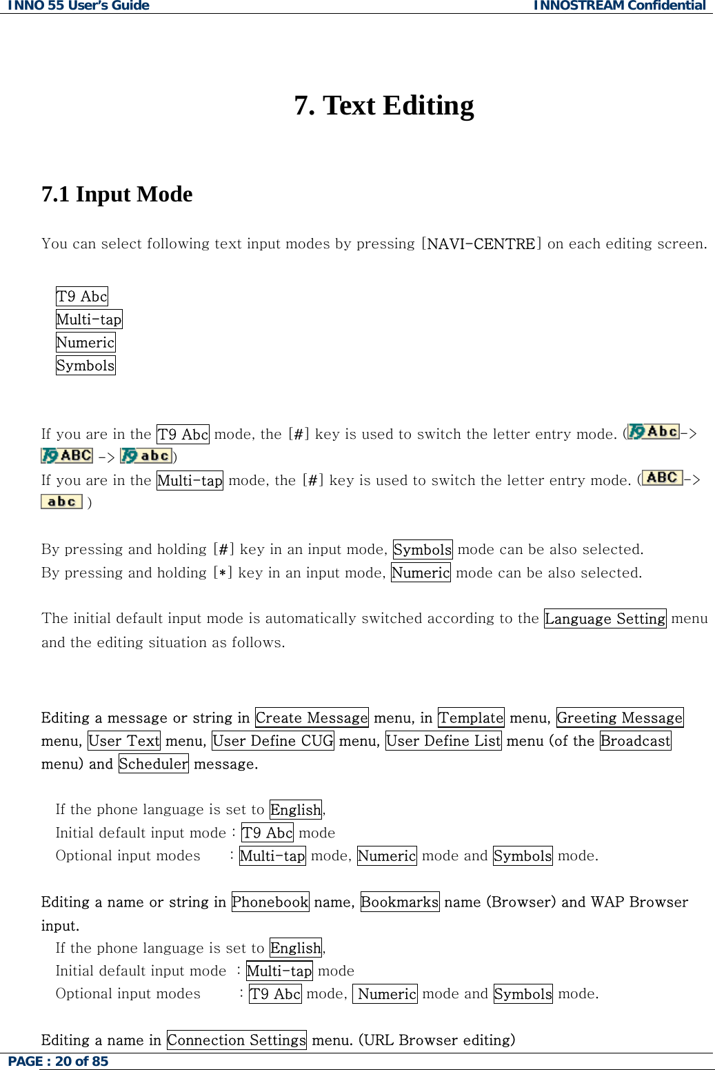 INNO 55 User&rsquo;s Guide  INNOSTREAM Confidential PAGE : 20 of 85      7. Text Editing   7.1 Input Mode  You can select following text input modes by pressing [NAVI-CENTRE] on each editing screen.  T9 Abc Multi-tap  Numeric Symbols   If you are in the T9 Abc mode, the [#] key is used to switch the letter entry mode. ( ->  ->  )   If you are in the Multi-tap mode, the [#] key is used to switch the letter entry mode. ( ->  )   By pressing and holding [#] key in an input mode, Symbols mode can be also selected. By pressing and holding [*] key in an input mode, Numeric mode can be also selected.  The initial default input mode is automatically switched according to the Language Setting menu and the editing situation as follows.   Editing a message or string in Create Message menu, in Template menu, Greeting Message menu, User Text menu, User Define CUG menu, User Define List menu (of the Broadcast menu) and Scheduler message.  If the phone language is set to English, Initial default input mode : T9 Abc mode Optional input modes      : Multi-tap mode, Numeric mode and Symbols mode.  Editing a name or string in Phonebook name, Bookmarks name (Browser) and WAP Browser input. If the phone language is set to English,    Initial default input mode  : Multi-tap mode    Optional input modes        : T9 Abc mode,  Numeric mode and Symbols mode.  Editing a name in Connection Settings menu. (URL Browser editing) 