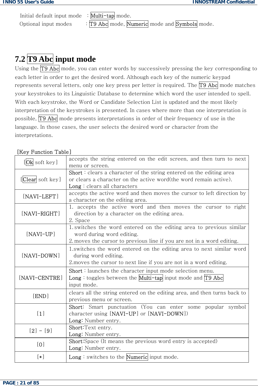 INNO 55 User&rsquo;s Guide  INNOSTREAM Confidential PAGE : 21 of 85    Initial default input mode   : Multi-tap mode. Optional input modes        : T9 Abc mode, Numeric mode and Symbols mode.     7.2 T9 Abc input mode  Using the T9 Abc mode, you can enter words by successively pressing the key corresponding to each letter in order to get the desired word. Although each key of the numeric keypad represents several letters, only one key press per letter is required. The T9 Abc mode matches your keystrokes to its Linguistic Database to determine which word the user intended to spell. With each keystroke, the Word or Candidate Selection List is updated and the most likely interpretation of the keystrokes is presented. In cases where more than one interpretation is possible, T9 Abc mode presents interpretations in order of their frequency of use in the language. In those cases, the user selects the desired word or character from the interpretations.   [Key Function Table] [Ok soft key]  accepts  the  string  entered  on  the  edit  screen,  and  then  turn  to next menu or screen. [Clear soft key] Short : clears a character of the string entered on the editing area  or clears a character on the active word(the word remain active). Long : clears all characters [NAVI-LEFT] accepts the active word and then moves the cursor to left direction by a character on the editing area. [NAVI-RIGHT] 1.  accepts  the  active  word  and  then  moves  the  cursor  to  right direction by a character on the editing area. 2. Space [NAVI-UP] 1. switches  the  word  entered  on  the  editing  area  to  previous  similar word during word editing. 2. moves the cursor to previous line if you are not in a word editing. [NAVI-DOWN] 1. switches the word entered on the editing  area to next similar word during word editing. 2. moves the cursor to next line if you are not in a word editing. [NAVI-CENTRE] Short : launches the character input mode selection menu. Long : toggles between the Multi-tap input mode and T9 Abc input mode. [END] clears all the string entered on the editing area, and then turns back to previous menu or screen. [1] Short:  Smart  punctuation  (You  can  enter  some  popular  symbol character using [NAVI-UP] or [NAVI-DOWN]) Long: Number entry. [2] - [9] Short:Text entry. Long: Number entry. [0] Short:Space (It means the previous word entry is accepted) Long: Number entry. [*] Long : switches to the Numeric input mode. 