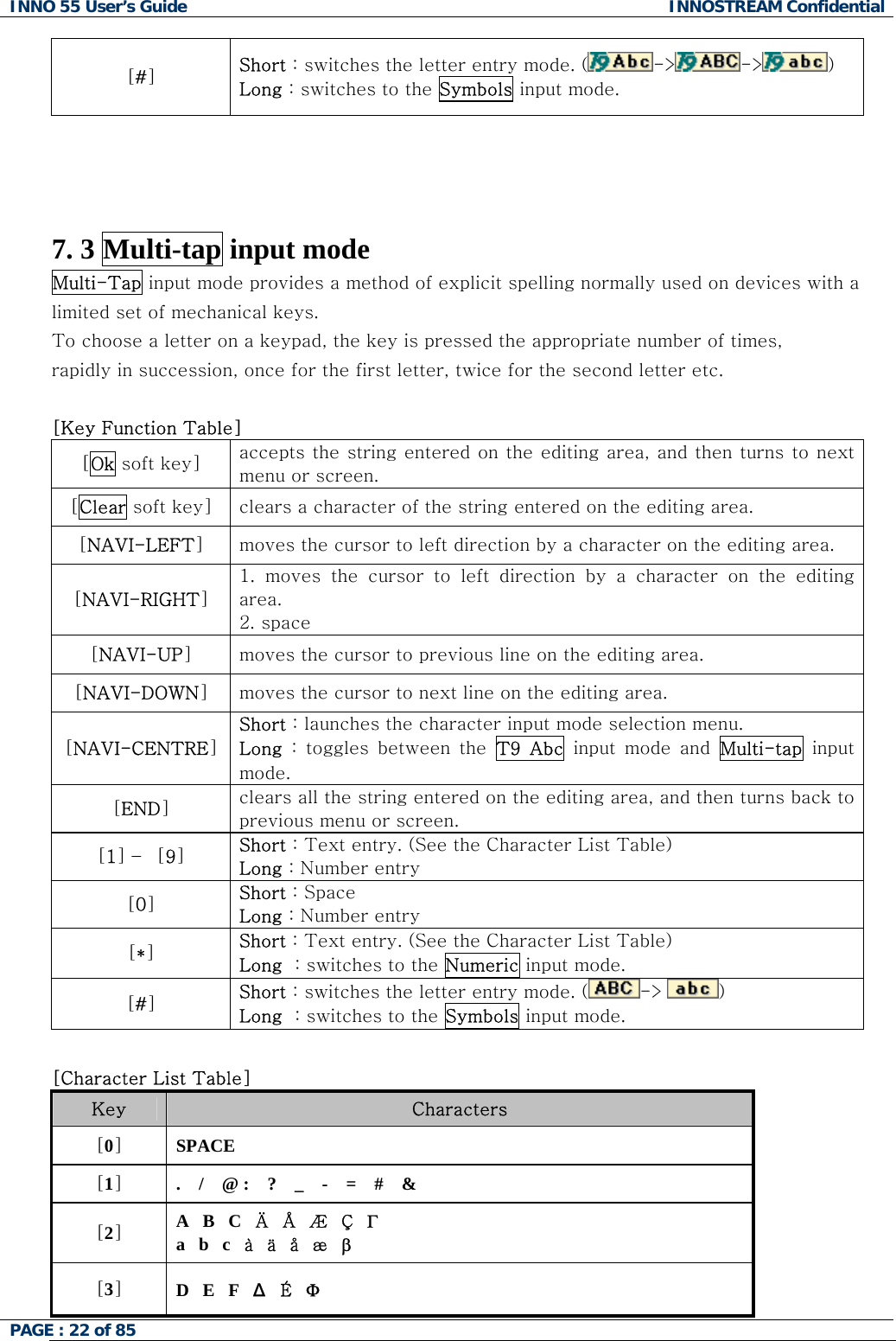 INNO 55 User&rsquo;s Guide  INNOSTREAM Confidential PAGE : 22 of 85    [#] Short : switches the letter entry mode. ( -> -> )   Long : switches to the Symbols input mode.     7. 3 Multi-tap input mode Multi-Tap input mode provides a method of explicit spelling normally used on devices with a limited set of mechanical keys.  To choose a letter on a keypad, the key is pressed the appropriate number of times,  rapidly in succession, once for the first letter, twice for the second letter etc.  [Key Function Table]  [Ok soft key]  accepts the string entered on the editing area, and then turns  to next menu or screen. [Clear soft key]  clears a character of the string entered on the editing area. [NAVI-LEFT] moves the cursor to left direction by a character on the editing area. [NAVI-RIGHT] 1.  moves  the  cursor  to  left  direction  by  a  character  on  the  editing area. 2. space [NAVI-UP] moves the cursor to previous line on the editing area. [NAVI-DOWN] moves the cursor to next line on the editing area. [NAVI-CENTRE] Short : launches the character input mode selection menu. Long  :  toggles  between  the  T9  Abc  input  mode  and  Multi-tap input mode. [END] clears all the string entered on the editing area, and then turns back to previous menu or screen. [1] &ndash;  [9] Short : Text entry. (See the Character List Table) Long : Number entry [0] Short : Space Long : Number entry [*] Short : Text entry. (See the Character List Table) Long  : switches to the Numeric input mode. [#] Short : switches the letter entry mode. ( -> )   Long  : switches to the Symbols input mode.  [Character List Table] Key  Characters [0] SPACE [1] .    /    @ :    ?    _    -    =    #    &amp;  [2] A   B   C   &Auml;   &Aring;   &AElig;   &Ccedil;   &Gamma; a   b   c   &agrave;   &auml;   &aring;   &aelig;   &beta; [3] D   E   F   &Delta;  &Eacute;   &Phi; 