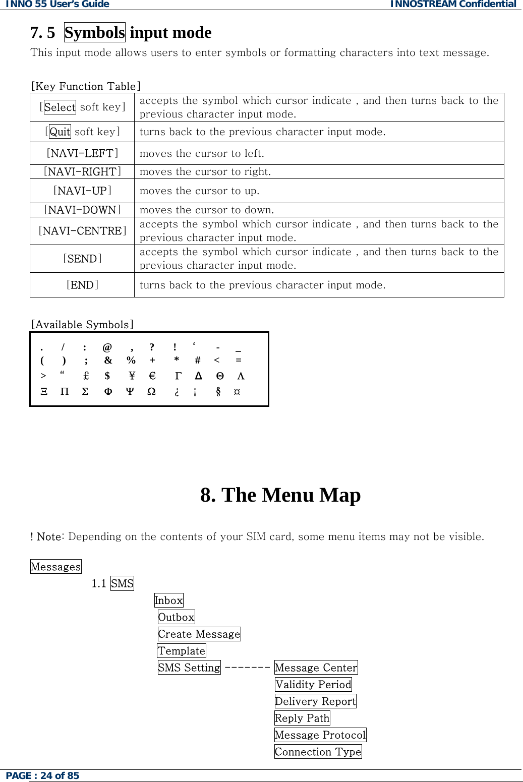 INNO 55 User&rsquo;s Guide  INNOSTREAM Confidential PAGE : 24 of 85    7. 5  Symbols input mode This input mode allows users to enter symbols or formatting characters into text message.   [Key Function Table]  [Select soft key]  accepts the symbol which cursor indicate , and then turns back to the previous character input mode. [Quit soft key]  turns back to the previous character input mode. [NAVI-LEFT] moves the cursor to left. [NAVI-RIGHT] moves the cursor to right. [NAVI-UP] moves the cursor to up. [NAVI-DOWN] moves the cursor to down. [NAVI-CENTRE] accepts the symbol which cursor indicate , and then turns back to the previous character input mode. [SEND] accepts the symbol which cursor indicate , and then turns back to the previous character input mode. [END] turns back to the previous character input mode.  [Available Symbols] .       /       :      @       ,      ?       !      &lsquo;     -      _ (       )       ;      &amp;     %     +       *      #     <      = >     &ldquo;     &pound;      $       &yen;     &euro;      &Gamma;     &Delta;    &Theta;     &Lambda; &Xi;     &Pi;     &Sigma;      &Phi;     &Psi;     Ω       &iquest;     &iexcl;       &sect;     &curren;     8. The Menu Map  ! Note: Depending on the contents of your SIM card, some menu items may not be visible.  Messages                  1.1 SMS               Inbox                Outbox                Create Message Template                SMS Setting ------- Message Center Validity Period Delivery Report Reply Path Message Protocol Connection Type 