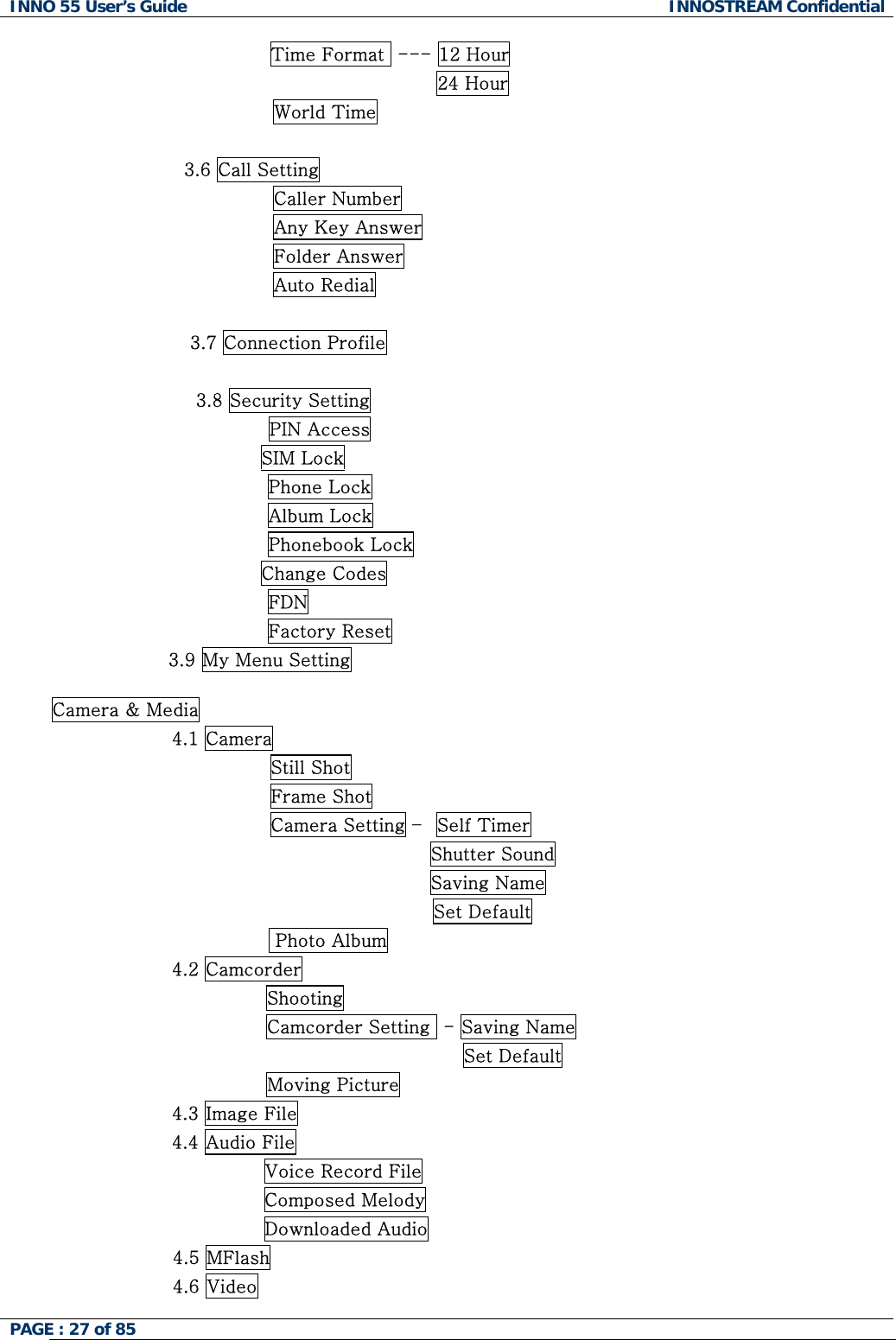 INNO 55 User&rsquo;s Guide  INNOSTREAM Confidential PAGE : 27 of 85                    Time Format  --- 12 Hour                                            24 Hour World Time                      3.6 Call Setting Caller Number Any Key Answer Folder Answer Auto Redial  3.7 Connection Profile  3.8 Security Setting PIN Access                                   SIM Lock Phone Lock Album Lock Phonebook Lock                                   Change Codes FDN Factory Reset                    3.9 My Menu Setting  Camera &amp; Media 4.1 Camera                 Still Shot                 Frame Shot                 Camera Setting &ndash;  Self Timer                                           Shutter Sound                                           Saving Name   Set Default  Photo Album 4.2 Camcorder Shooting Camcorder Setting  - Saving Name                                 Set Default Moving Picture 4.3 Image File                4.4 Audio File                Voice Record File                Composed Melody                Downloaded Audio                     4.5 MFlash                     4.6 Video 