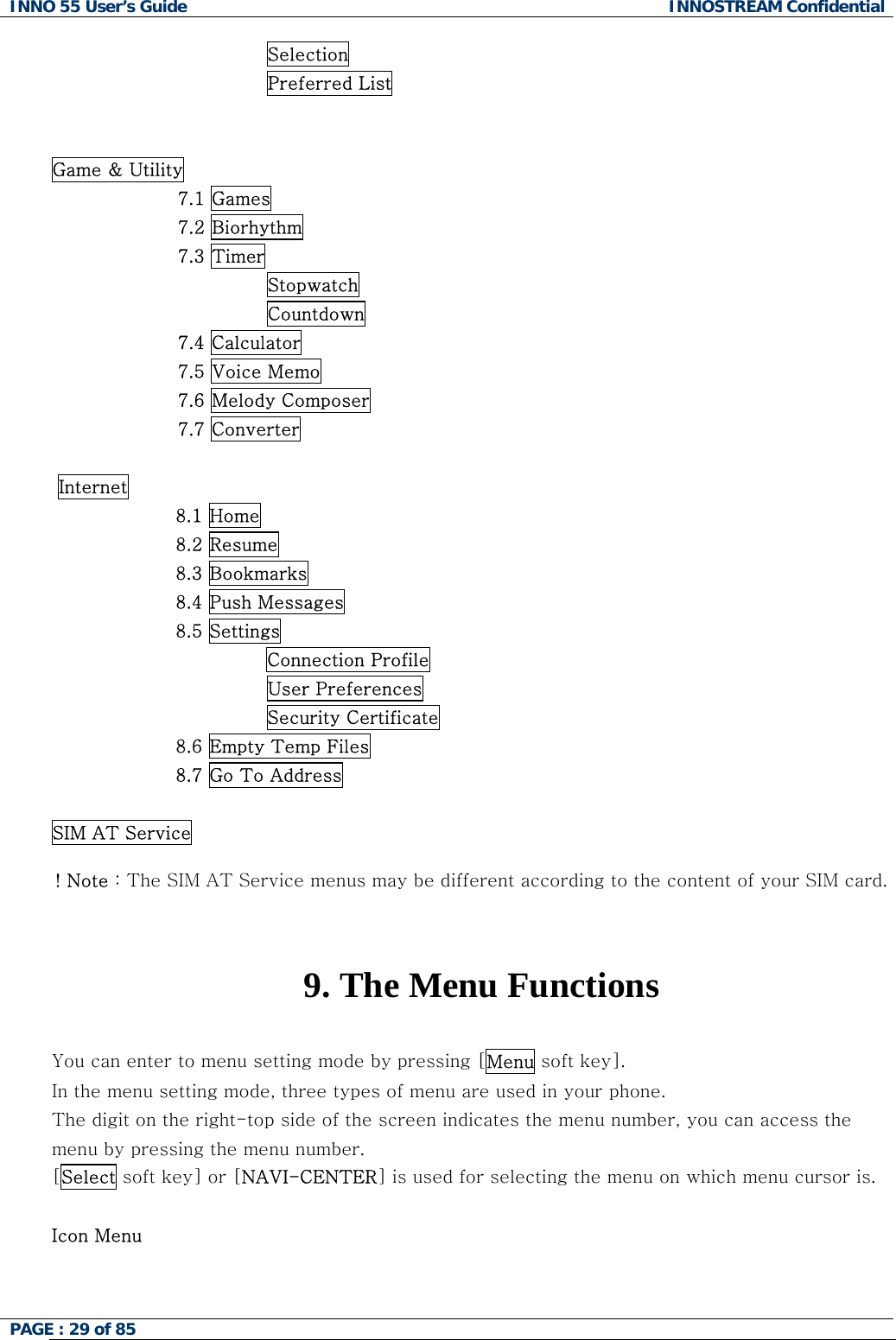 INNO 55 User&rsquo;s Guide  INNOSTREAM Confidential PAGE : 29 of 85                                       Selection                                    Preferred List   Game &amp; Utility 7.1 Games 7.2 Biorhythm 7.3 Timer Stopwatch Countdown 7.4 Calculator 7.5 Voice Memo 7.6 Melody Composer 7.7 Converter   Internet 8.1 Home 8.2 Resume 8.3 Bookmarks 8.4 Push Messages 8.5 Settings Connection Profile                         User Preferences                         Security Certificate 8.6 Empty Temp Files 8.7 Go To Address  SIM AT Service  ! Note : The SIM AT Service menus may be different according to the content of your SIM card.   9. The Menu Functions  You can enter to menu setting mode by pressing [Menu soft key].  In the menu setting mode, three types of menu are used in your phone. The digit on the right-top side of the screen indicates the menu number, you can access the menu by pressing the menu number. [Select soft key] or [NAVI-CENTER] is used for selecting the menu on which menu cursor is.  Icon Menu 