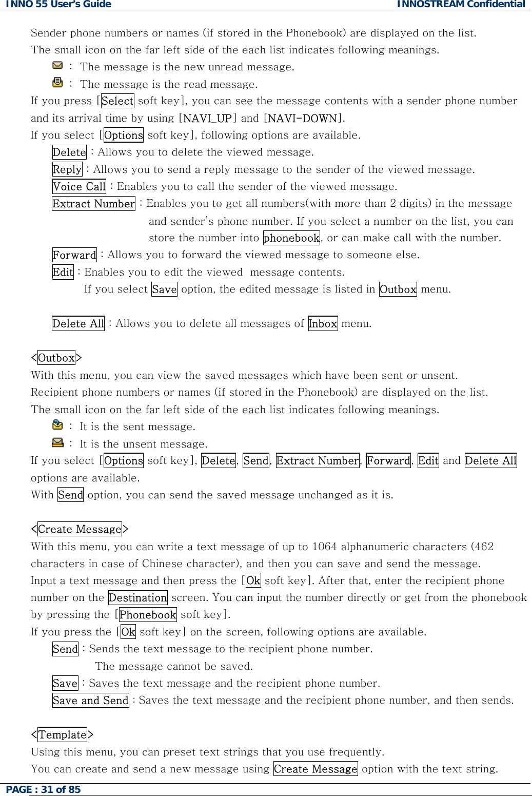 INNO 55 User&rsquo;s Guide  INNOSTREAM Confidential PAGE : 31 of 85    Sender phone numbers or names (if stored in the Phonebook) are displayed on the list. The small icon on the far left side of the each list indicates following meanings.  :  The message is the new unread message.  :  The message is the read message. If you press [Select soft key], you can see the message contents with a sender phone number and its arrival time by using [NAVI_UP] and [NAVI-DOWN]. If you select [Options soft key], following options are available. Delete : Allows you to delete the viewed message. Reply : Allows you to send a reply message to the sender of the viewed message. Voice Call : Enables you to call the sender of the viewed message. Extract Number : Enables you to get all numbers(with more than 2 digits) in the message and sender&rsquo;s phone number. If you select a number on the list, you can store the number into phonebook, or can make call with the number. Forward : Allows you to forward the viewed message to someone else. Edit : Enables you to edit the viewed  message contents. If you select Save option, the edited message is listed in Outbox menu.  Delete All : Allows you to delete all messages of Inbox menu.  <Outbox> With this menu, you can view the saved messages which have been sent or unsent. Recipient phone numbers or names (if stored in the Phonebook) are displayed on the list. The small icon on the far left side of the each list indicates following meanings.  :  It is the sent message.   :  It is the unsent message. If you select [Options soft key], Delete, Send, Extract Number, Forward, Edit and Delete All options are available. With Send option, you can send the saved message unchanged as it is.  <Create Message> With this menu, you can write a text message of up to 1064 alphanumeric characters (462 characters in case of Chinese character), and then you can save and send the message. Input a text message and then press the [Ok soft key]. After that, enter the recipient phone number on the Destination screen. You can input the number directly or get from the phonebook by pressing the [Phonebook soft key]. If you press the [Ok soft key] on the screen, following options are available.  Send : Sends the text message to the recipient phone number.  The message cannot be saved. Save : Saves the text message and the recipient phone number. Save and Send : Saves the text message and the recipient phone number, and then sends.  <Template> Using this menu, you can preset text strings that you use frequently.  You can create and send a new message using Create Message option with the text string. 