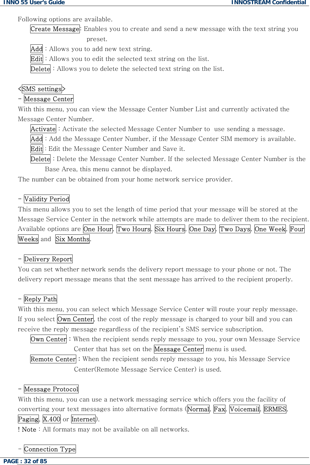 INNO 55 User&rsquo;s Guide  INNOSTREAM Confidential PAGE : 32 of 85    Following options are available. Create Message: Enables you to create and send a new message with the text string you preset. Add : Allows you to add new text string. Edit : Allows you to edit the selected text string on the list. Delete : Allows you to delete the selected text string on the list.  <SMS settings> - Message Center  With this menu, you can view the Message Center Number List and currently activated the Message Center Number. Activate : Activate the selected Message Center Number to  use sending a message. Add : Add the Message Center Number, if the Message Center SIM memory is available. Edit : Edit the Message Center Number and Save it. Delete : Delete the Message Center Number. If the selected Message Center Number is the                                Base Area, this menu cannot be displayed. The number can be obtained from your home network service provider.  - Validity Period  This menu allows you to set the length of time period that your message will be stored at the Message Service Center in the network while attempts are made to deliver them to the recipient. Available options are One Hour, Two Hours, Six Hours, One Day, Two Days, One Week, Four Weeks and  Six Months.  - Delivery Report  You can set whether network sends the delivery report message to your phone or not. The delivery report message means that the sent message has arrived to the recipient properly.  - Reply Path With this menu, you can select which Message Service Center will route your reply message. If you select Own Center, the cost of the reply message is charged to your bill and you can receive the reply message regardless of the recipient&rsquo;s SMS service subscription. Own Center : When the recipient sends reply message to you, your own Message Service  Center that has set on the Message Center menu is used. Remote Center : When the recipient sends reply message to you, his Message Service Center(Remote Message Service Center) is used.  - Message Protocol  With this menu, you can use a network messaging service which offers you the facility of converting your text messages into alternative formats (Normal, Fax, Voicemail, ERMES, Paging, X.400 or Internet). ! Note : All formats may not be available on all networks.  - Connection Type 