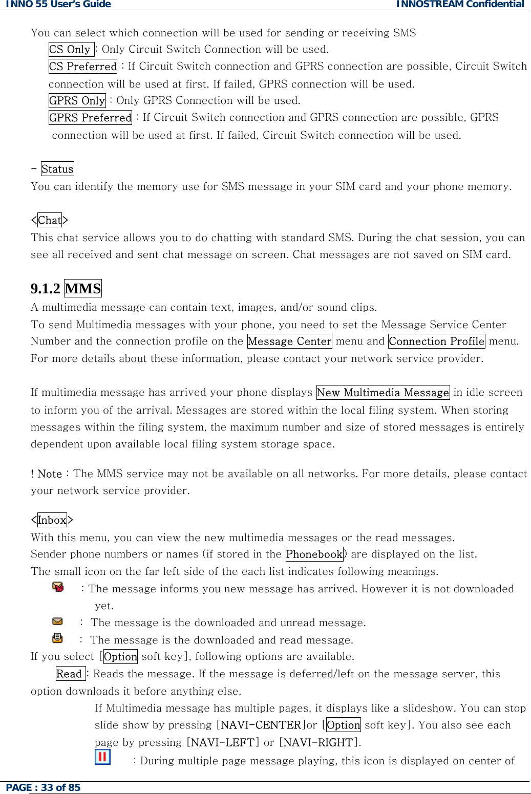 INNO 55 User&rsquo;s Guide  INNOSTREAM Confidential PAGE : 33 of 85    You can select which connection will be used for sending or receiving SMS  CS Only : Only Circuit Switch Connection will be used. CS Preferred : If Circuit Switch connection and GPRS connection are possible, Circuit Switch connection will be used at first. If failed, GPRS connection will be used.   GPRS Only : Only GPRS Connection will be used.      GPRS Preferred : If Circuit Switch connection and GPRS connection are possible, GPRS connection will be used at first. If failed, Circuit Switch connection will be used.  - Status You can identify the memory use for SMS message in your SIM card and your phone memory.  <Chat> This chat service allows you to do chatting with standard SMS. During the chat session, you can see all received and sent chat message on screen. Chat messages are not saved on SIM card.  9.1.2 MMS A multimedia message can contain text, images, and/or sound clips.  To send Multimedia messages with your phone, you need to set the Message Service Center Number and the connection profile on the Message Center menu and Connection Profile menu. For more details about these information, please contact your network service provider.  If multimedia message has arrived your phone displays New Multimedia Message in idle screen to inform you of the arrival. Messages are stored within the local filing system. When storing messages within the filing system, the maximum number and size of stored messages is entirely dependent upon available local filing system storage space.  ! Note : The MMS service may not be available on all networks. For more details, please contact your network service provider.  <Inbox> With this menu, you can view the new multimedia messages or the read messages. Sender phone numbers or names (if stored in the Phonebook) are displayed on the list. The small icon on the far left side of the each list indicates following meanings.      : The message informs you new message has arrived. However it is not downloaded yet.       :  The message is the downloaded and unread message.       :  The message is the downloaded and read message. If you select [Option soft key], following options are available.  Read : Reads the message. If the message is deferred/left on the message server, this option downloads it before anything else.                   If Multimedia message has multiple pages, it displays like a slideshow. You can stop slide show by pressing [NAVI-CENTER]or [Option soft key]. You also see each page by pressing [NAVI-LEFT] or [NAVI-RIGHT].                                 : During multiple page message playing, this icon is displayed on center of 