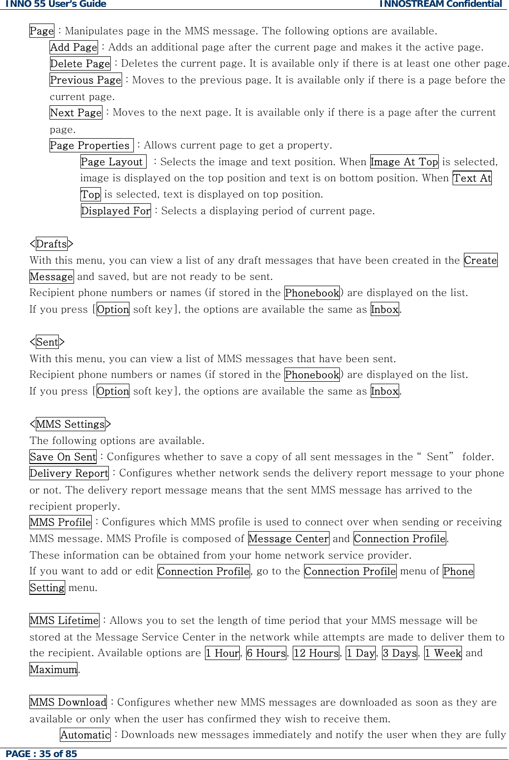 INNO 55 User&rsquo;s Guide  INNOSTREAM Confidential PAGE : 35 of 85    Page : Manipulates page in the MMS message. The following options are available. Add Page : Adds an additional page after the current page and makes it the active page. Delete Page : Deletes the current page. It is available only if there is at least one other page. Previous Page : Moves to the previous page. It is available only if there is a page before the current page. Next Page : Moves to the next page. It is available only if there is a page after the current page. Page Properties  : Allows current page to get a property.             Page Layout   : Selects the image and text position. When Image At Top is selected, image is displayed on the top position and text is on bottom position. When Text At Top is selected, text is displayed on top position.                Displayed For : Selects a displaying period of current page.  <Drafts> With this menu, you can view a list of any draft messages that have been created in the Create Message and saved, but are not ready to be sent. Recipient phone numbers or names (if stored in the Phonebook) are displayed on the list. If you press [Option soft key], the options are available the same as Inbox.  <Sent> With this menu, you can view a list of MMS messages that have been sent. Recipient phone numbers or names (if stored in the Phonebook) are displayed on the list. If you press [Option soft key], the options are available the same as Inbox.  <MMS Settings> The following options are available. Save On Sent : Configures whether to save a copy of all sent messages in the &ldquo; Sent&rdquo;  folder. Delivery Report : Configures whether network sends the delivery report message to your phone or not. The delivery report message means that the sent MMS message has arrived to the recipient properly. MMS Profile : Configures which MMS profile is used to connect over when sending or receiving MMS message. MMS Profile is composed of Message Center and Connection Profile.  These information can be obtained from your home network service provider. If you want to add or edit Connection Profile, go to the Connection Profile menu of Phone Setting menu.   MMS Lifetime : Allows you to set the length of time period that your MMS message will be stored at the Message Service Center in the network while attempts are made to deliver them to the recipient. Available options are 1 Hour, 6 Hours, 12 Hours, 1 Day, 3 Days, 1 Week and Maximum.  MMS Download : Configures whether new MMS messages are downloaded as soon as they are available or only when the user has confirmed they wish to receive them. Automatic : Downloads new messages immediately and notify the user when they are fully 