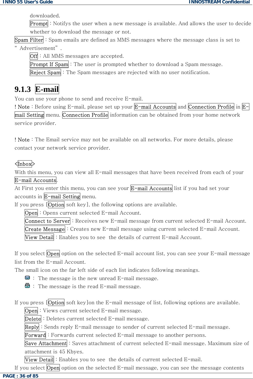 INNO 55 User&rsquo;s Guide  INNOSTREAM Confidential PAGE : 36 of 85    downloaded. Prompt : Notifys the user when a new message is available. And allows the user to decide whether to download the message or not. Spam Filter : Spam emails are defined as MMS messages where the message class is set to &ldquo; Advertisement&rdquo; . Off : All MMS messages are accepted. Prompt If Spam : The user is prompted whether to download a Spam message. Reject Spam : The Spam messages are rejected with no user notification.  9.1.3  E-mail  You can use your phone to send and receive E-mail. ! Note : Before using E-mail, please set up your E-mail Accounts and Connection Profile in E-mail Setting menu. Connection Profile information can be obtained from your home network service provider.  ! Note : The Email service may not be available on all networks. For more details, please contact your network service provider.  <Inbox> With this menu, you can view all E-mail messages that have been received from each of your E-mail Accounts. At First you enter this menu, you can see your E-mail Accounts list if you had set your accounts in E-mail Setting menu. If you press [Option soft key], the following options are available. Open : Opens current selected E-mail Account. Connect to Server : Receives new E-mail message from current selected E-mail Account. Create Message : Creates new E-mail message using current selected E-mail Account. View Detail : Enables you to see  the details of current E-mail Account.  If you select Open option on the selected E-mail account list, you can see your E-mail message list from the E-mail Account. The small icon on the far left side of each list indicates following meanings.  :  The message is the new unread E-mail message.  :  The message is the read E-mail message.  If you press [Option soft key]on the E-mail message of list, following options are available. Open : Views current selected E-mail message. Delete : Deletes current selected E-mail message. Reply : Sends reply E-mail message to sender of current selected E-mail message. Forward : Forwards current selected E-mail message to another persons. Save Attachment : Saves attachment of current selected E-mail message. Maximum size of attachment is 45 Kbyes. View Detail : Enables you to see  the details of current selected E-mail. If you select Open option on the selected E-mail message, you can see the message contents 