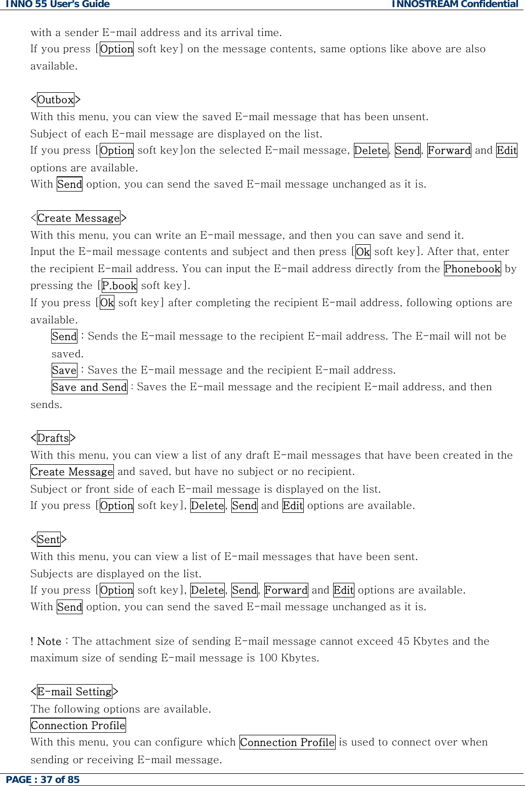 INNO 55 User&rsquo;s Guide  INNOSTREAM Confidential PAGE : 37 of 85    with a sender E-mail address and its arrival time. If you press [Option soft key] on the message contents, same options like above are also available.  <Outbox> With this menu, you can view the saved E-mail message that has been unsent. Subject of each E-mail message are displayed on the list. If you press [Option soft key]on the selected E-mail message, Delete, Send, Forward and Edit options are available. With Send option, you can send the saved E-mail message unchanged as it is.  <Create Message> With this menu, you can write an E-mail message, and then you can save and send it. Input the E-mail message contents and subject and then press [Ok soft key]. After that, enter the recipient E-mail address. You can input the E-mail address directly from the Phonebook by pressing the [P.book soft key]. If you press [Ok soft key] after completing the recipient E-mail address, following options are available.  Send : Sends the E-mail message to the recipient E-mail address. The E-mail will not be saved. Save : Saves the E-mail message and the recipient E-mail address.  Save and Send : Saves the E-mail message and the recipient E-mail address, and then sends.  <Drafts> With this menu, you can view a list of any draft E-mail messages that have been created in the Create Message and saved, but have no subject or no recipient. Subject or front side of each E-mail message is displayed on the list. If you press [Option soft key], Delete, Send and Edit options are available.  <Sent> With this menu, you can view a list of E-mail messages that have been sent. Subjects are displayed on the list. If you press [Option soft key], Delete, Send, Forward and Edit options are available. With Send option, you can send the saved E-mail message unchanged as it is.  ! Note : The attachment size of sending E-mail message cannot exceed 45 Kbytes and the maximum size of sending E-mail message is 100 Kbytes.  <E-mail Setting> The following options are available. Connection Profile  With this menu, you can configure which Connection Profile is used to connect over when sending or receiving E-mail message. 