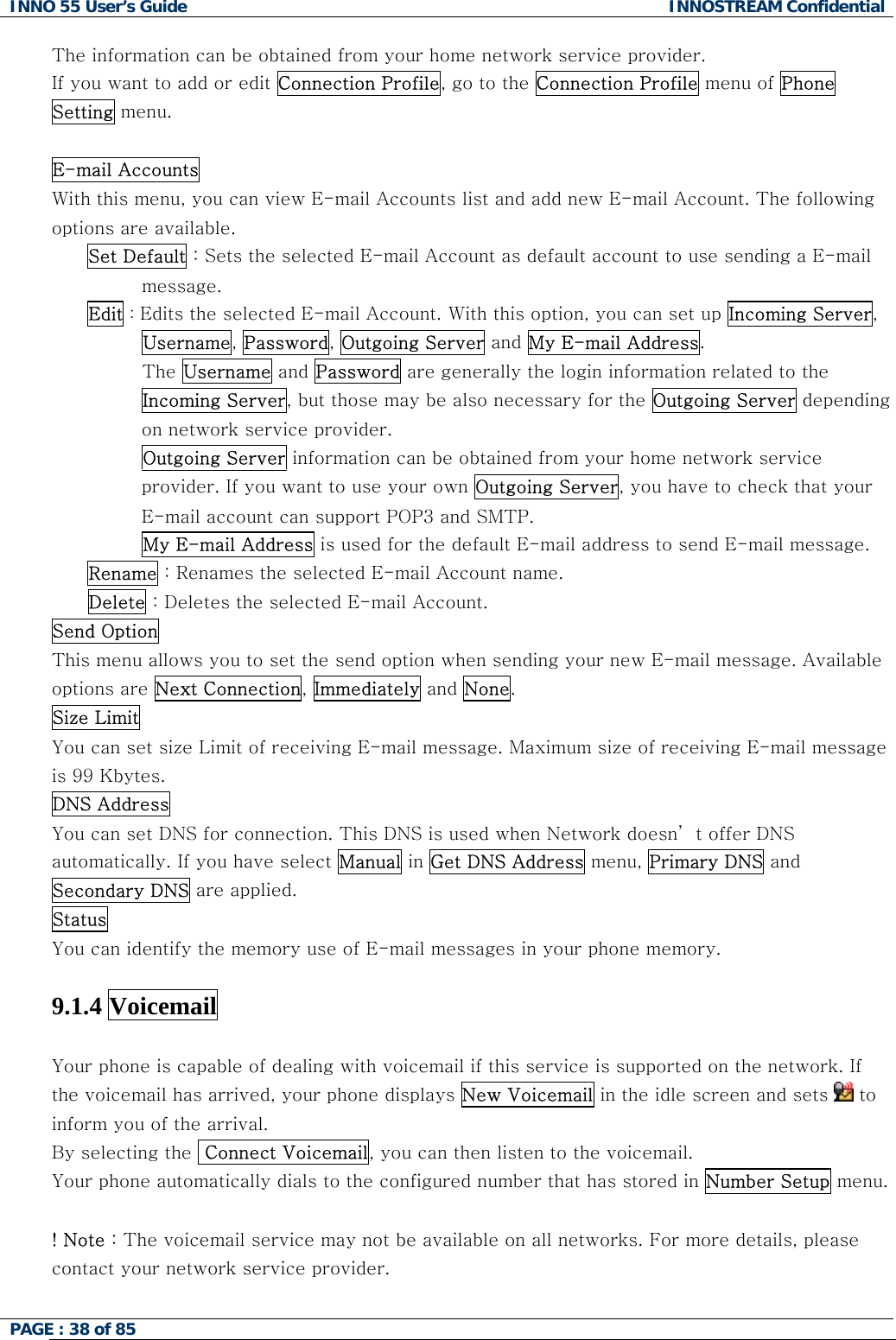 INNO 55 User&rsquo;s Guide  INNOSTREAM Confidential PAGE : 38 of 85    The information can be obtained from your home network service provider. If you want to add or edit Connection Profile, go to the Connection Profile menu of Phone Setting menu.  E-mail Accounts  With this menu, you can view E-mail Accounts list and add new E-mail Account. The following options are available. Set Default : Sets the selected E-mail Account as default account to use sending a E-mail message. Edit : Edits the selected E-mail Account. With this option, you can set up Incoming Server, Username, Password, Outgoing Server and My E-mail Address.          The Username and Password are generally the login information related to the Incoming Server, but those may be also necessary for the Outgoing Server depending on network service provider.          Outgoing Server information can be obtained from your home network service provider. If you want to use your own Outgoing Server, you have to check that your E-mail account can support POP3 and SMTP.          My E-mail Address is used for the default E-mail address to send E-mail message. Rename : Renames the selected E-mail Account name. Delete : Deletes the selected E-mail Account. Send Option  This menu allows you to set the send option when sending your new E-mail message. Available options are Next Connection, Immediately and None. Size Limit  You can set size Limit of receiving E-mail message. Maximum size of receiving E-mail message is 99 Kbytes. DNS Address  You can set DNS for connection. This DNS is used when Network doesn&rsquo; t offer DNS automatically. If you have select Manual in Get DNS Address menu, Primary DNS and Secondary DNS are applied. Status You can identify the memory use of E-mail messages in your phone memory.  9.1.4 Voicemail   Your phone is capable of dealing with voicemail if this service is supported on the network. If the voicemail has arrived, your phone displays New Voicemail in the idle screen and sets   to inform you of the arrival. By selecting the  Connect Voicemail, you can then listen to the voicemail. Your phone automatically dials to the configured number that has stored in Number Setup menu.  ! Note : The voicemail service may not be available on all networks. For more details, please contact your network service provider.   
