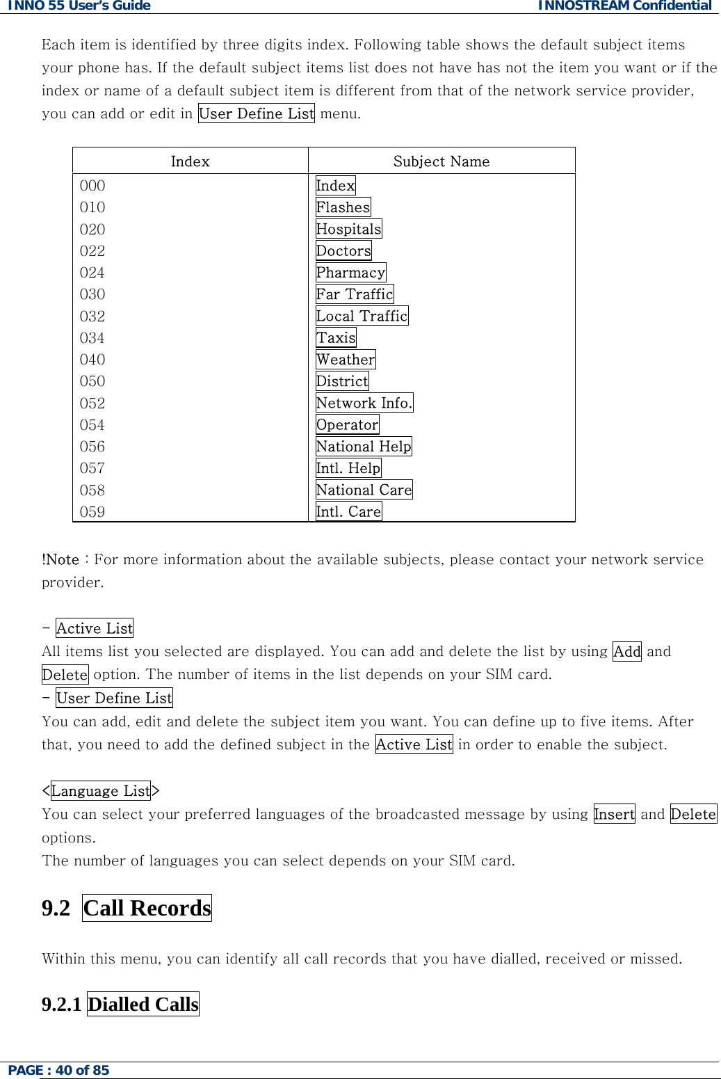 INNO 55 User&rsquo;s Guide  INNOSTREAM Confidential PAGE : 40 of 85    Each item is identified by three digits index. Following table shows the default subject items your phone has. If the default subject items list does not have has not the item you want or if the index or name of a default subject item is different from that of the network service provider, you can add or edit in User Define List menu.  Index  Subject Name 000 010 020 022 024 030 032 034 040 050 052 054 056 057 058 059 Index Flashes Hospitals Doctors Pharmacy Far Traffic Local Traffic Taxis Weather District Network Info. Operator National Help Intl. Help National Care Intl. Care  !Note : For more information about the available subjects, please contact your network service provider.  - Active List All items list you selected are displayed. You can add and delete the list by using Add and Delete option. The number of items in the list depends on your SIM card. - User Define List  You can add, edit and delete the subject item you want. You can define up to five items. After that, you need to add the defined subject in the Active List in order to enable the subject.  <Language List> You can select your preferred languages of the broadcasted message by using Insert and Delete options. The number of languages you can select depends on your SIM card.  9.2  Call Records    Within this menu, you can identify all call records that you have dialled, received or missed.  9.2.1 Dialled Calls    