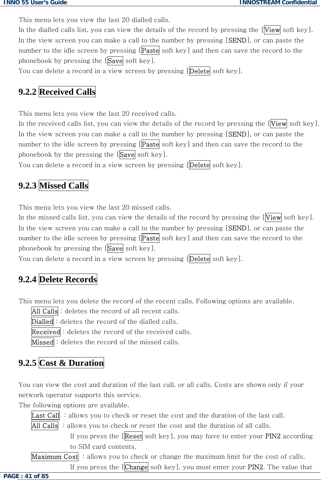 INNO 55 User&rsquo;s Guide  INNOSTREAM Confidential PAGE : 41 of 85    This menu lets you view the last 20 dialled calls. In the dialled calls list, you can view the details of the record by pressing the [View soft key]. In the view screen you can make a call to the number by pressing [SEND], or can paste the number to the idle screen by pressing [Paste soft key] and then can save the record to the phonebook by pressing the [Save soft key]. You can delete a record in a view screen by pressing [Delete soft key].  9.2.2 Received Calls    This menu lets you view the last 20 received calls. In the received calls list, you can view the details of the record by pressing the [View soft key]. In the view screen you can make a call to the number by pressing [SEND], or can paste the number to the idle screen by pressing [Paste soft key] and then can save the record to the phonebook by the pressing the [Save soft key]. You can delete a record in a view screen by pressing [Delete soft key].  9.2.3 Missed Calls    This menu lets you view the last 20 missed calls. In the missed calls list, you can view the details of the record by pressing the [View soft key]. In the view screen you can make a call to the number by pressing [SEND], or can paste the number to the idle screen by pressing [Paste soft key] and then can save the record to the phonebook by pressing the [Save soft key]. You can delete a record in a view screen by pressing [Delete soft key].  9.2.4 Delete Records    This menu lets you delete the record of the recent calls. Following options are available. All Calls : deletes the record of all recent calls. Dialled : deletes the record of the dialled calls. Received : deletes the record of the received calls. Missed : deletes the record of the missed calls.  9.2.5 Cost &amp; Duration    You can view the cost and duration of the last call, or all calls. Costs are shown only if your network operator supports this service. The following options are available. Last Call  : allows you to check or reset the cost and the duration of the last call. All Calls  : allows you to check or reset the cost and the duration of all calls.  If you press the [Reset soft key], you may have to enter your PIN2 according to SIM card contents. Maximum Cost  : allows you to check or change the maximum limit for the cost of calls.  If you press the [Change soft key], you must enter your PIN2. The value that  