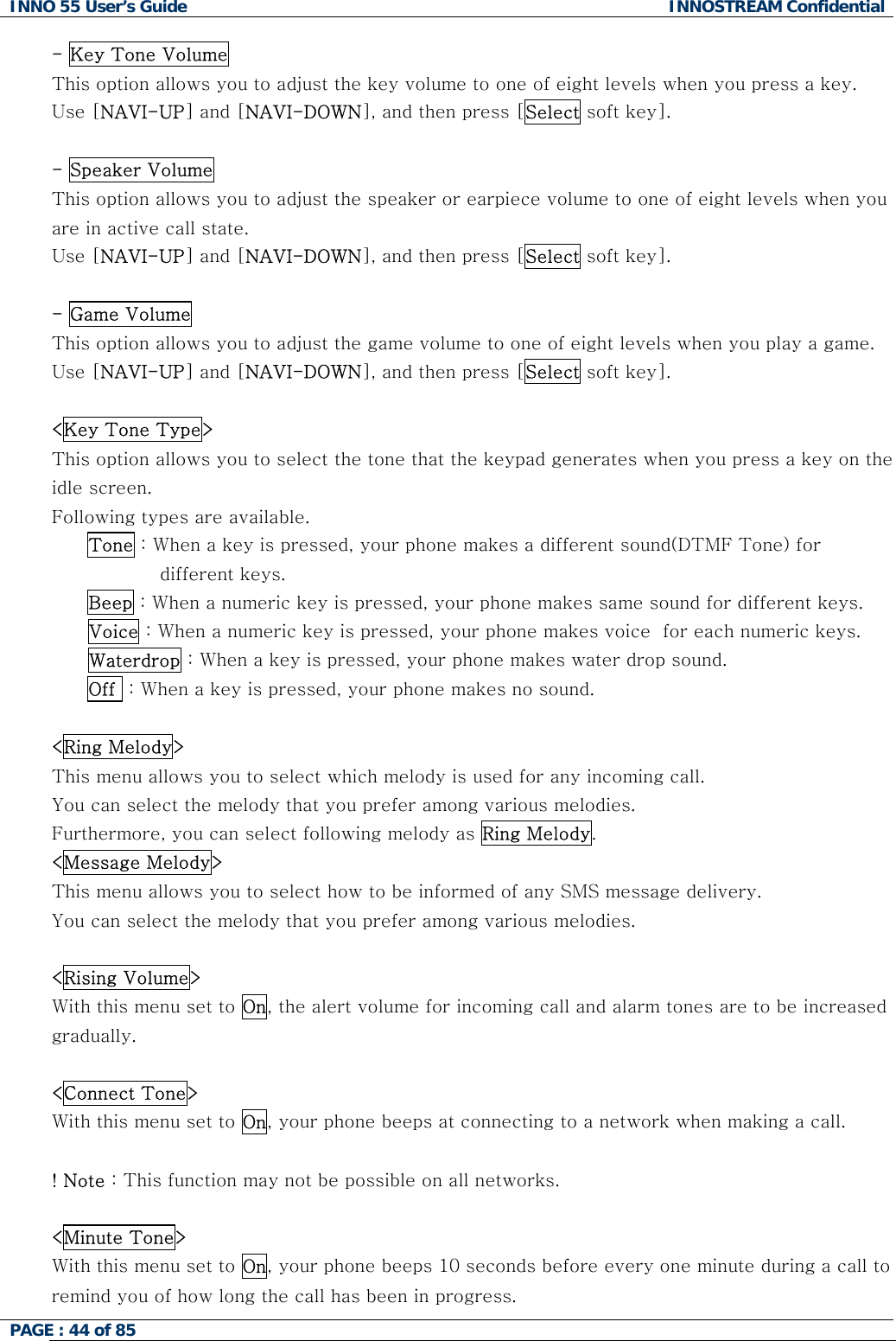 INNO 55 User&rsquo;s Guide  INNOSTREAM Confidential PAGE : 44 of 85    - Key Tone Volume This option allows you to adjust the key volume to one of eight levels when you press a key.  Use [NAVI-UP] and [NAVI-DOWN], and then press [Select soft key].  - Speaker Volume This option allows you to adjust the speaker or earpiece volume to one of eight levels when you are in active call state.  Use [NAVI-UP] and [NAVI-DOWN], and then press [Select soft key].  - Game Volume This option allows you to adjust the game volume to one of eight levels when you play a game.  Use [NAVI-UP] and [NAVI-DOWN], and then press [Select soft key].  <Key Tone Type> This option allows you to select the tone that the keypad generates when you press a key on the idle screen.   Following types are available. Tone : When a key is pressed, your phone makes a different sound(DTMF Tone) for different keys. Beep : When a numeric key is pressed, your phone makes same sound for different keys. Voice : When a numeric key is pressed, your phone makes voice  for each numeric keys. Waterdrop : When a key is pressed, your phone makes water drop sound. Off  : When a key is pressed, your phone makes no sound.  <Ring Melody> This menu allows you to select which melody is used for any incoming call. You can select the melody that you prefer among various melodies. Furthermore, you can select following melody as Ring Melody. <Message Melody> This menu allows you to select how to be informed of any SMS message delivery. You can select the melody that you prefer among various melodies.  <Rising Volume> With this menu set to On, the alert volume for incoming call and alarm tones are to be increased gradually.  <Connect Tone> With this menu set to On, your phone beeps at connecting to a network when making a call.  ! Note : This function may not be possible on all networks.  <Minute Tone> With this menu set to On, your phone beeps 10 seconds before every one minute during a call to remind you of how long the call has been in progress. 