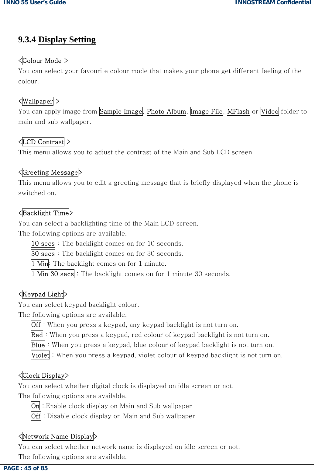 INNO 55 User&rsquo;s Guide  INNOSTREAM Confidential PAGE : 45 of 85      9.3.4 Display Setting    <Colour Mode > You can select your favourite colour mode that makes your phone get different feeling of the colour.  <Wallpaper > You can apply image from Sample Image, Photo Album, Image File, MFlash or Video folder to main and sub wallpaper.  <LCD Contrast > This menu allows you to adjust the contrast of the Main and Sub LCD screen.  <Greeting Message> This menu allows you to edit a greeting message that is briefly displayed when the phone is switched on.  <Backlight Time> You can select a backlighting time of the Main LCD screen. The following options are available. 10 secs : The backlight comes on for 10 seconds. 30 secs : The backlight comes on for 30 seconds. 1 Min: The backlight comes on for 1 minute. 1 Min 30 secs : The backlight comes on for 1 minute 30 seconds.  <Keypad Light> You can select keypad backlight colour. The following options are available.       Off : When you press a keypad, any keypad backlight is not turn on.       Red : When you press a keypad, red colour of keypad backlight is not turn on.       Blue : When you press a keypad, blue colour of keypad backlight is not turn on.       Violet : When you press a keypad, violet colour of keypad backlight is not turn on.  <Clock Display> You can select whether digital clock is displayed on idle screen or not. The following options are available. On :.Enable clock display on Main and Sub wallpaper Off : Disable clock display on Main and Sub wallpaper  <Network Name Display> You can select whether network name is displayed on idle screen or not. The following options are available. 