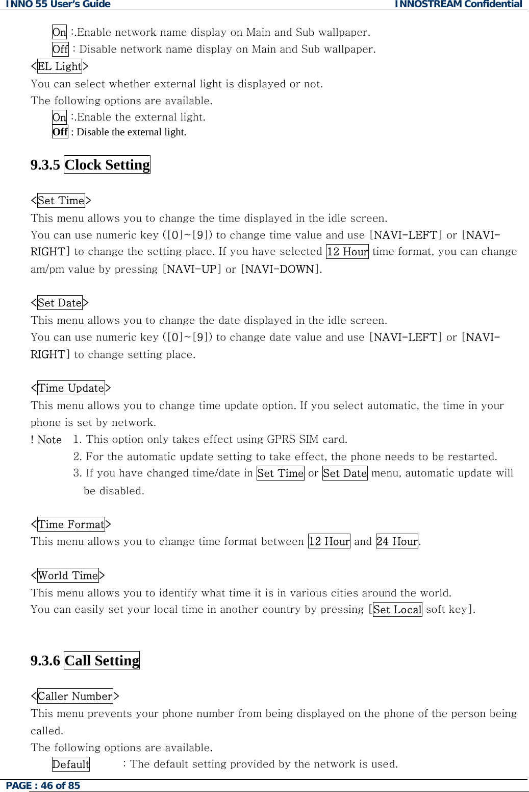 INNO 55 User&rsquo;s Guide  INNOSTREAM Confidential PAGE : 46 of 85    On :.Enable network name display on Main and Sub wallpaper. Off : Disable network name display on Main and Sub wallpaper. <EL Light> You can select whether external light is displayed or not. The following options are available. On :.Enable the external light. Off : Disable the external light.  9.3.5 Clock Setting    <Set Time> This menu allows you to change the time displayed in the idle screen. You can use numeric key ([0]~[9]) to change time value and use [NAVI-LEFT] or [NAVI-RIGHT] to change the setting place. If you have selected 12 Hour time format, you can change am/pm value by pressing [NAVI-UP] or [NAVI-DOWN].  <Set Date> This menu allows you to change the date displayed in the idle screen.  You can use numeric key ([0]~[9]) to change date value and use [NAVI-LEFT] or [NAVI-RIGHT] to change setting place.  <Time Update> This menu allows you to change time update option. If you select automatic, the time in your phone is set by network. ! Note   1. This option only takes effect using GPRS SIM card.  2. For the automatic update setting to take effect, the phone needs to be restarted. 3. If you have changed time/date in Set Time or Set Date menu, automatic update will be disabled.   <Time Format> This menu allows you to change time format between 12 Hour and 24 Hour.  <World Time> This menu allows you to identify what time it is in various cities around the world. You can easily set your local time in another country by pressing [Set Local soft key].   9.3.6 Call Setting    <Caller Number> This menu prevents your phone number from being displayed on the phone of the person being called. The following options are available. Default         : The default setting provided by the network is used. 