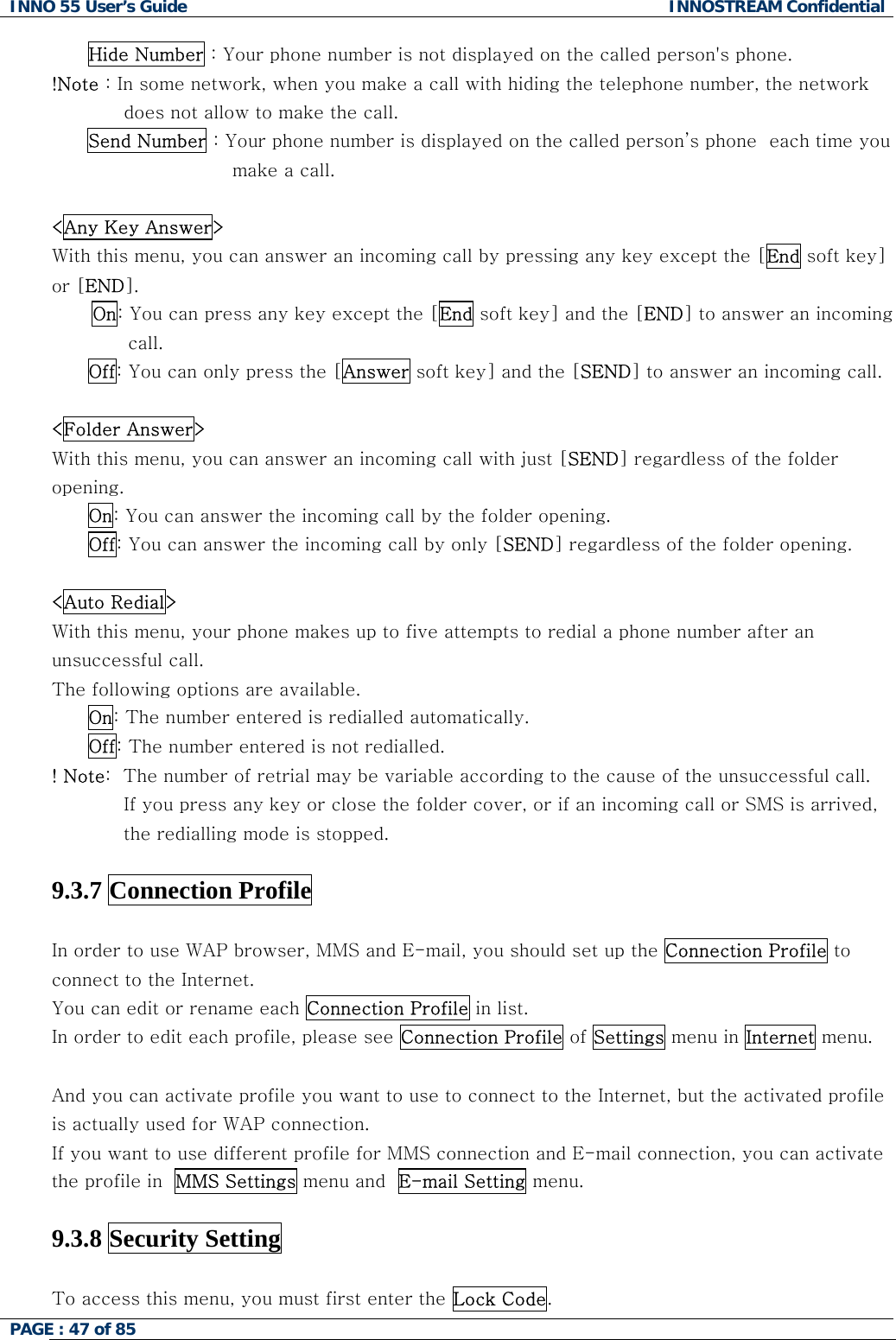 INNO 55 User&rsquo;s Guide  INNOSTREAM Confidential PAGE : 47 of 85    Hide Number : Your phone number is not displayed on the called person's phone. !Note : In some network, when you make a call with hiding the telephone number, the network does not allow to make the call. Send Number : Your phone number is displayed on the called person&rsquo;s phone  each time you make a call.   <Any Key Answer> With this menu, you can answer an incoming call by pressing any key except the [End soft key] or [END]. On: You can press any key except the [End soft key] and the [END] to answer an incoming call. Off: You can only press the [Answer soft key] and the [SEND] to answer an incoming call.  <Folder Answer> With this menu, you can answer an incoming call with just [SEND] regardless of the folder opening.  On: You can answer the incoming call by the folder opening. Off: You can answer the incoming call by only [SEND] regardless of the folder opening.  <Auto Redial> With this menu, your phone makes up to five attempts to redial a phone number after an unsuccessful call. The following options are available. On: The number entered is redialled automatically. Off: The number entered is not redialled. ! Note:  The number of retrial may be variable according to the cause of the unsuccessful call. If you press any key or close the folder cover, or if an incoming call or SMS is arrived, the redialling mode is stopped.  9.3.7 Connection Profile  In order to use WAP browser, MMS and E-mail, you should set up the Connection Profile to connect to the Internet.  You can edit or rename each Connection Profile in list.  In order to edit each profile, please see Connection Profile of Settings menu in Internet menu.  And you can activate profile you want to use to connect to the Internet, but the activated profile is actually used for WAP connection.  If you want to use different profile for MMS connection and E-mail connection, you can activate the profile in  MMS Settings menu and  E-mail Setting menu.   9.3.8 Security Setting    To access this menu, you must first enter the Lock Code.  