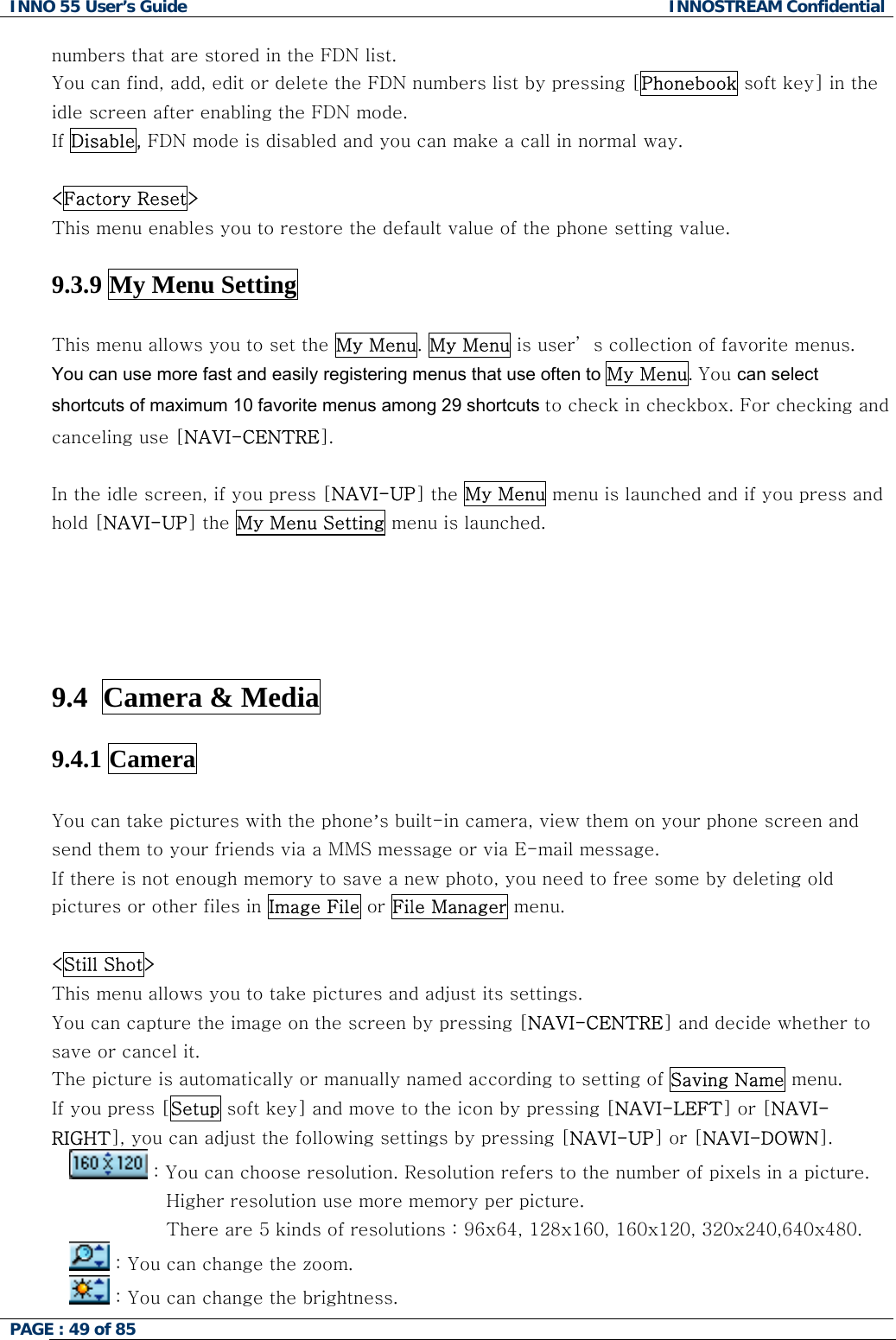 INNO 55 User&rsquo;s Guide  INNOSTREAM Confidential PAGE : 49 of 85    numbers that are stored in the FDN list.  You can find, add, edit or delete the FDN numbers list by pressing [Phonebook soft key] in the idle screen after enabling the FDN mode. If Disable, FDN mode is disabled and you can make a call in normal way.  <Factory Reset> This menu enables you to restore the default value of the phone setting value.  9.3.9 My Menu Setting  This menu allows you to set the My Menu. My Menu is user&rsquo; s collection of favorite menus.  You can use more fast and easily registering menus that use often to My Menu. You can select shortcuts of maximum 10 favorite menus among 29 shortcuts to check in checkbox. For checking and canceling use [NAVI-CENTRE].  In the idle screen, if you press [NAVI-UP] the My Menu menu is launched and if you press and hold [NAVI-UP] the My Menu Setting menu is launched.          9.4  Camera &amp; Media   9.4.1 Camera  You can take pictures with the phone&rsquo;s built-in camera, view them on your phone screen and send them to your friends via a MMS message or via E-mail message. If there is not enough memory to save a new photo, you need to free some by deleting old pictures or other files in Image File or File Manager menu.  <Still Shot> This menu allows you to take pictures and adjust its settings. You can capture the image on the screen by pressing [NAVI-CENTRE] and decide whether to save or cancel it. The picture is automatically or manually named according to setting of Saving Name menu. If you press [Setup soft key] and move to the icon by pressing [NAVI-LEFT] or [NAVI-RIGHT], you can adjust the following settings by pressing [NAVI-UP] or [NAVI-DOWN].  : You can choose resolution. Resolution refers to the number of pixels in a picture.                 Higher resolution use more memory per picture.                 There are 5 kinds of resolutions : 96x64, 128x160, 160x120, 320x240,640x480.  : You can change the zoom.  : You can change the brightness. 