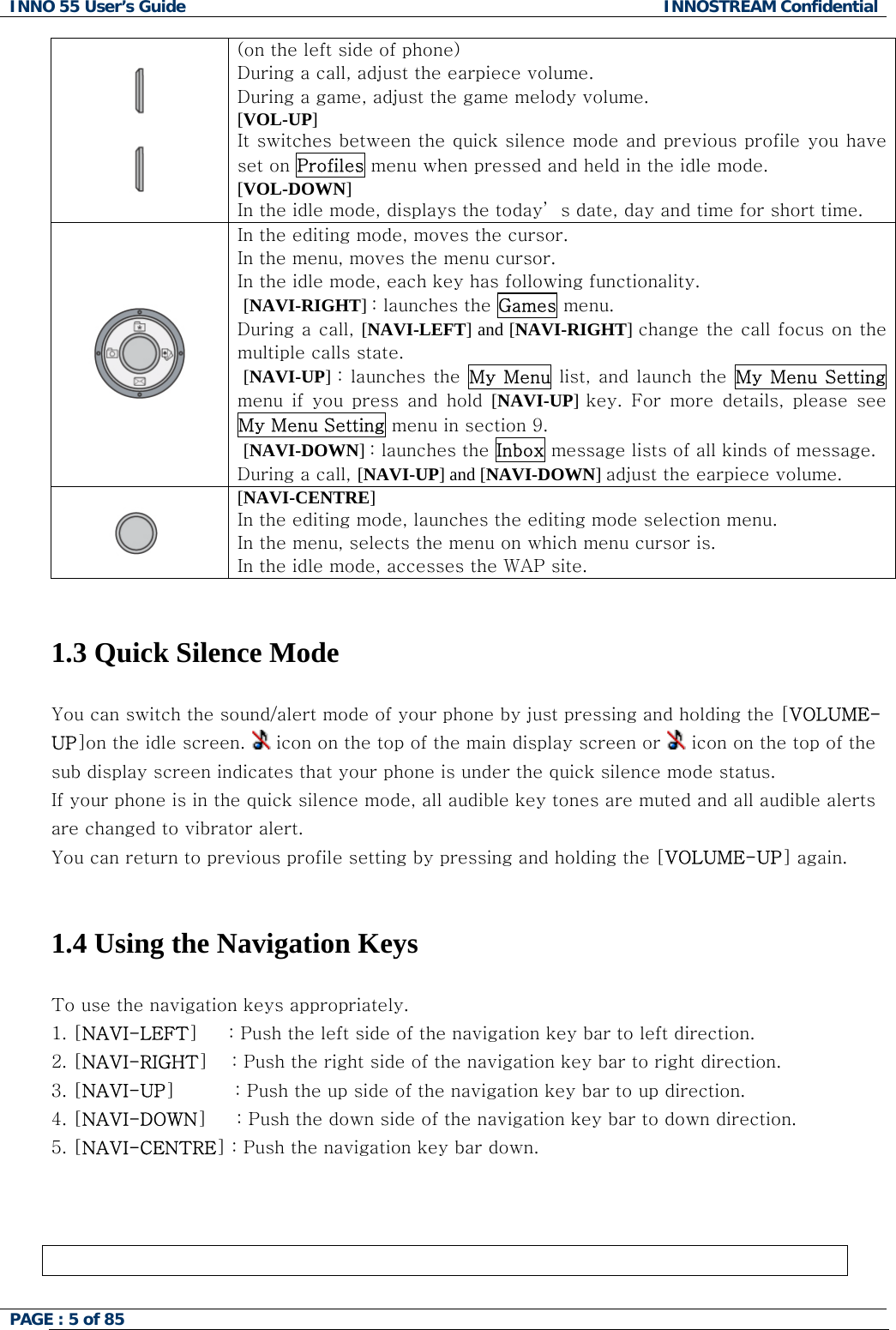 INNO 55 User&rsquo;s Guide  INNOSTREAM Confidential PAGE : 5 of 85     (on the left side of phone) During a call, adjust the earpiece volume. During a game, adjust the game melody volume. [VOL-UP] It switches between the quick silence mode and previous profile you have set on Profiles menu when pressed and held in the idle mode. [VOL-DOWN] In the idle mode, displays the today&rsquo; s date, day and time for short time.  In the editing mode, moves the cursor. In the menu, moves the menu cursor. In the idle mode, each key has following functionality.  [NAVI-RIGHT] : launches the Games menu. During a call, [NAVI-LEFT] and [NAVI-RIGHT] change the call focus on the multiple calls state.  [NAVI-UP] : launches the  My Menu list, and launch the My Menu  Setting menu  if  you  press  and  hold  [NAVI-UP]  key.  For  more  details,  please  see My Menu Setting menu in section 9.  [NAVI-DOWN] : launches the Inbox message lists of all kinds of message. During a call, [NAVI-UP] and [NAVI-DOWN] adjust the earpiece volume.              [NAVI-CENTRE] In the editing mode, launches the editing mode selection menu. In the menu, selects the menu on which menu cursor is. In the idle mode, accesses the WAP site.   1.3 Quick Silence Mode  You can switch the sound/alert mode of your phone by just pressing and holding the [VOLUME-UP]on the idle screen.   icon on the top of the main display screen or   icon on the top of the sub display screen indicates that your phone is under the quick silence mode status.  If your phone is in the quick silence mode, all audible key tones are muted and all audible alerts are changed to vibrator alert. You can return to previous profile setting by pressing and holding the [VOLUME-UP] again.   1.4 Using the Navigation Keys  To use the navigation keys appropriately. 1. [NAVI-LEFT]     : Push the left side of the navigation key bar to left direction.  2. [NAVI-RIGHT]    : Push the right side of the navigation key bar to right direction. 3. [NAVI-UP]          : Push the up side of the navigation key bar to up direction. 4. [NAVI-DOWN]     : Push the down side of the navigation key bar to down direction. 5. [NAVI-CENTRE] : Push the navigation key bar down.     