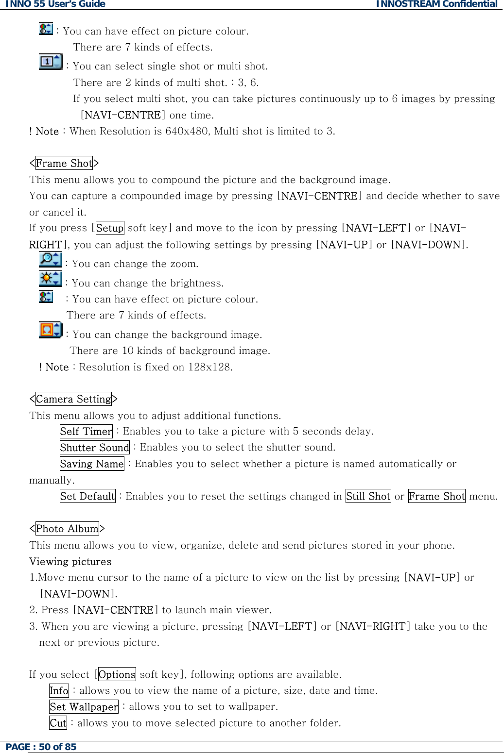INNO 55 User&rsquo;s Guide  INNOSTREAM Confidential PAGE : 50 of 85     : You can have effect on picture colour.           There are 7 kinds of effects.  : You can select single shot or multi shot.           There are 2 kinds of multi shot. : 3, 6.           If you select multi shot, you can take pictures continuously up to 6 images by pressing [NAVI-CENTRE] one time. ! Note : When Resolution is 640x480, Multi shot is limited to 3.  <Frame Shot> This menu allows you to compound the picture and the background image. You can capture a compounded image by pressing [NAVI-CENTRE] and decide whether to save or cancel it. If you press [Setup soft key] and move to the icon by pressing [NAVI-LEFT] or [NAVI-RIGHT], you can adjust the following settings by pressing [NAVI-UP] or [NAVI-DOWN].  : You can change the zoom.  : You can change the brightness.   : You can have effect on picture colour.            There are 7 kinds of effects.  : You can change the background image.          There are 10 kinds of background image. ! Note : Resolution is fixed on 128x128.  <Camera Setting> This menu allows you to adjust additional functions. Self Timer : Enables you to take a picture with 5 seconds delay. Shutter Sound : Enables you to select the shutter sound. Saving Name : Enables you to select whether a picture is named automatically or manually.          Set Default : Enables you to reset the settings changed in Still Shot or Frame Shot menu.   <Photo Album> This menu allows you to view, organize, delete and send pictures stored in your phone. Viewing pictures 1.Move menu cursor to the name of a picture to view on the list by pressing [NAVI-UP] or [NAVI-DOWN]. 2. Press [NAVI-CENTRE] to launch main viewer. 3. When you are viewing a picture, pressing [NAVI-LEFT] or [NAVI-RIGHT] take you to the next or previous picture.  If you select [Options soft key], following options are available. Info : allows you to view the name of a picture, size, date and time. Set Wallpaper : allows you to set to wallpaper. Cut : allows you to move selected picture to another folder. 