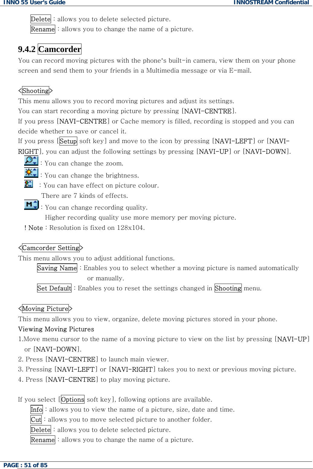 INNO 55 User&rsquo;s Guide  INNOSTREAM Confidential PAGE : 51 of 85    Delete : allows you to delete selected picture. Rename : allows you to change the name of a picture.  9.4.2 Camcorder You can record moving pictures with the phone&rsquo;s built-in camera, view them on your phone screen and send them to your friends in a Multimedia message or via E-mail.  <Shooting> This menu allows you to record moving pictures and adjust its settings. You can start recording a moving picture by pressing [NAVI-CENTRE]. If you press [NAVI-CENTRE] or Cache memory is filled, recording is stopped and you can decide whether to save or cancel it. If you press [Setup soft key] and move to the icon by pressing [NAVI-LEFT] or [NAVI-RIGHT], you can adjust the following settings by pressing [NAVI-UP] or [NAVI-DOWN].  : You can change the zoom.  : You can change the brightness.    : You can have effect on picture colour. There are 7 kinds of effects.  : You can change recording quality.  Higher recording quality use more memory per moving picture.    ! Note : Resolution is fixed on 128x104.  <Camcorder Setting> This menu allows you to adjust additional functions. Saving Name : Enables you to select whether a moving picture is named automatically  or manually. Set Default : Enables you to reset the settings changed in Shooting menu.  <Moving Picture> This menu allows you to view, organize, delete moving pictures stored in your phone. Viewing Moving Pictures 1.Move menu cursor to the name of a moving picture to view on the list by pressing [NAVI-UP] or [NAVI-DOWN]. 2. Press [NAVI-CENTRE] to launch main viewer. 3. Pressing [NAVI-LEFT] or [NAVI-RIGHT] takes you to next or previous moving picture. 4. Press [NAVI-CENTRE] to play moving picture.  If you select [Options soft key], following options are available. Info : allows you to view the name of a picture, size, date and time. Cut : allows you to move selected picture to another folder. Delete : allows you to delete selected picture. Rename : allows you to change the name of a picture.  