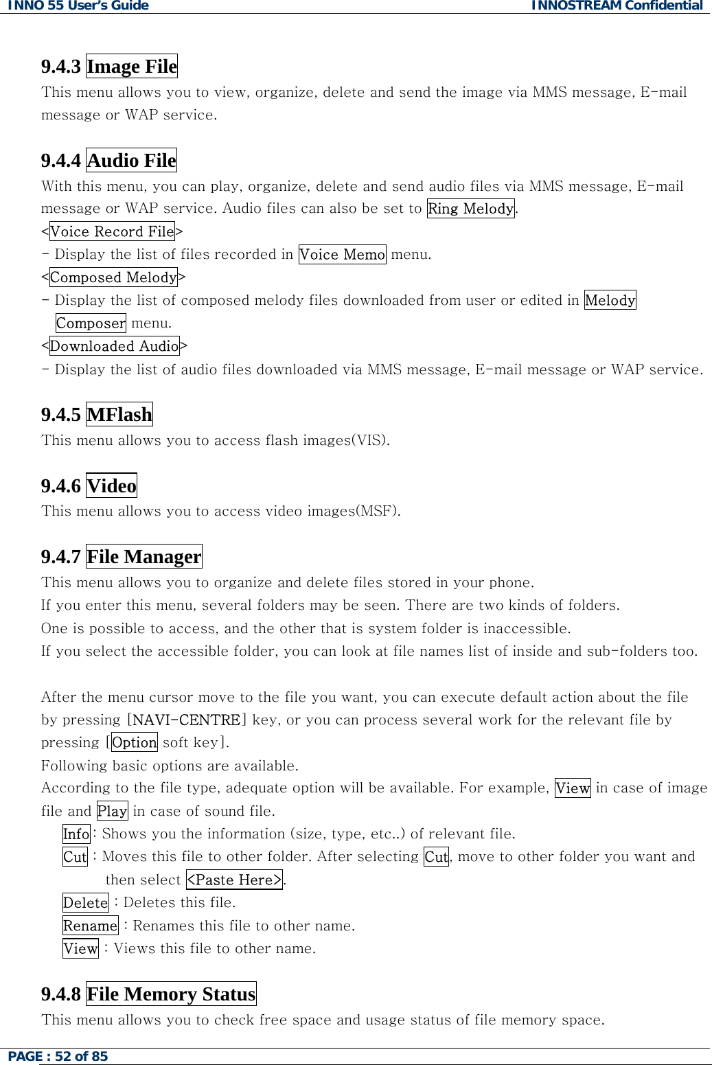 INNO 55 User&rsquo;s Guide  INNOSTREAM Confidential PAGE : 52 of 85     9.4.3 Image File This menu allows you to view, organize, delete and send the image via MMS message, E-mail message or WAP service.  9.4.4 Audio File With this menu, you can play, organize, delete and send audio files via MMS message, E-mail message or WAP service. Audio files can also be set to Ring Melody. <Voice Record File> - Display the list of files recorded in Voice Memo menu. <Composed Melody> - Display the list of composed melody files downloaded from user or edited in Melody Composer menu. <Downloaded Audio> - Display the list of audio files downloaded via MMS message, E-mail message or WAP service.  9.4.5 MFlash This menu allows you to access flash images(VIS).  9.4.6 Video This menu allows you to access video images(MSF).  9.4.7 File Manager This menu allows you to organize and delete files stored in your phone. If you enter this menu, several folders may be seen. There are two kinds of folders. One is possible to access, and the other that is system folder is inaccessible.  If you select the accessible folder, you can look at file names list of inside and sub-folders too.  After the menu cursor move to the file you want, you can execute default action about the file by pressing [NAVI-CENTRE] key, or you can process several work for the relevant file by pressing [Option soft key]. Following basic options are available.  According to the file type, adequate option will be available. For example, View in case of image file and Play in case of sound file. Info : Shows you the information (size, type, etc..) of relevant file. Cut : Moves this file to other folder. After selecting Cut, move to other folder you want and then select <Paste Here>. Delete : Deletes this file. Rename : Renames this file to other name. View : Views this file to other name.  9.4.8 File Memory Status This menu allows you to check free space and usage status of file memory space. 