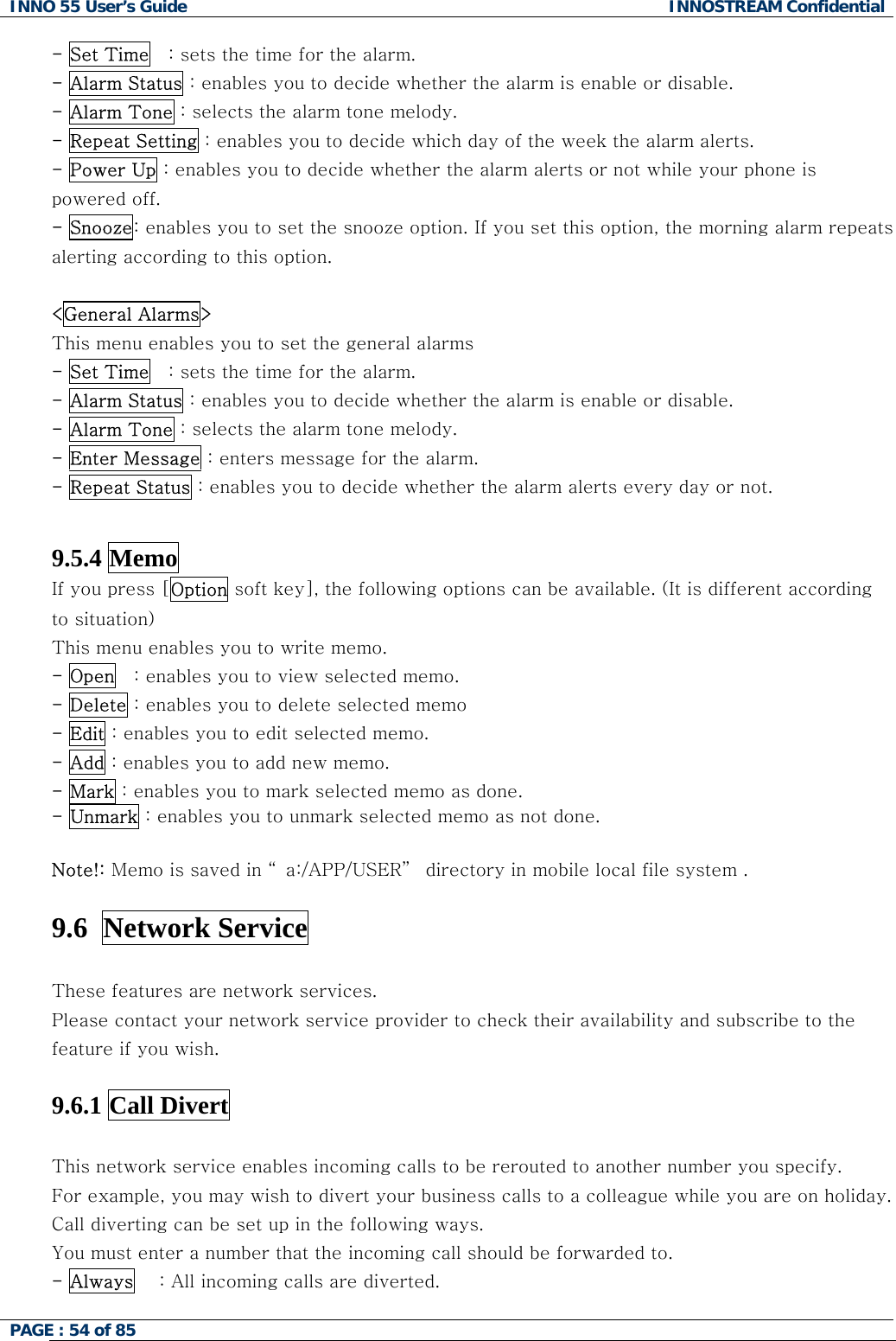 INNO 55 User&rsquo;s Guide  INNOSTREAM Confidential PAGE : 54 of 85    - Set Time   : sets the time for the alarm. - Alarm Status : enables you to decide whether the alarm is enable or disable. - Alarm Tone : selects the alarm tone melody. - Repeat Setting : enables you to decide which day of the week the alarm alerts. - Power Up : enables you to decide whether the alarm alerts or not while your phone is powered off. - Snooze: enables you to set the snooze option. If you set this option, the morning alarm repeats alerting according to this option.  <General Alarms> This menu enables you to set the general alarms  - Set Time   : sets the time for the alarm. - Alarm Status : enables you to decide whether the alarm is enable or disable. - Alarm Tone : selects the alarm tone melody. - Enter Message : enters message for the alarm. - Repeat Status : enables you to decide whether the alarm alerts every day or not.   9.5.4 Memo If you press [Option soft key], the following options can be available. (It is different according to situation) This menu enables you to write memo. - Open   : enables you to view selected memo. - Delete : enables you to delete selected memo - Edit : enables you to edit selected memo. - Add : enables you to add new memo. - Mark : enables you to mark selected memo as done. - Unmark : enables you to unmark selected memo as not done.  Note!: Memo is saved in &ldquo; a:/APP/USER&rdquo;  directory in mobile local file system .   9.6  Network Service    These features are network services. Please contact your network service provider to check their availability and subscribe to the feature if you wish.  9.6.1 Call Divert    This network service enables incoming calls to be rerouted to another number you specify. For example, you may wish to divert your business calls to a colleague while you are on holiday. Call diverting can be set up in the following ways. You must enter a number that the incoming call should be forwarded to. - Always    : All incoming calls are diverted. 