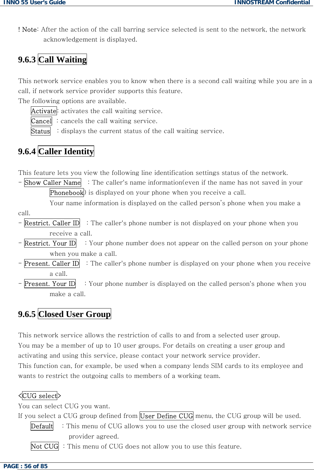 INNO 55 User&rsquo;s Guide  INNOSTREAM Confidential PAGE : 56 of 85     ! Note: After the action of the call barring service selected is sent to the network, the network acknowledgement is displayed.  9.6.3 Call Waiting    This network service enables you to know when there is a second call waiting while you are in a call, if network service provider supports this feature. The following options are available. Activate: activates the call waiting service. Cancel  : cancels the call waiting service. Status   : displays the current status of the call waiting service.  9.6.4 Caller Identity    This feature lets you view the following line identification settings status of the network. - Show Caller Name   : The caller's name information(even if the name has not saved in your Phonebook) is displayed on your phone when you receive a call.  Your name information is displayed on the called person&rsquo;s phone when you make a call. - Restrict. Caller ID   : The caller's phone number is not displayed on your phone when you receive a call. - Restrict. Your ID    : Your phone number does not appear on the called person on your phone when you make a call. - Present. Caller ID   : The caller's phone number is displayed on your phone when you receive a call. - Present. Your ID    : Your phone number is displayed on the called person's phone when you make a call.  9.6.5 Closed User Group    This network service allows the restriction of calls to and from a selected user group. You may be a member of up to 10 user groups. For details on creating a user group and activating and using this service, please contact your network service provider. This function can, for example, be used when a company lends SIM cards to its employee and wants to restrict the outgoing calls to members of a working team.  <CUG select> You can select CUG you want.  If you select a CUG group defined from User Define CUG menu, the CUG group will be used. Default    : This menu of CUG allows you to use the closed user group with network service provider agreed. Not CUG  : This menu of CUG does not allow you to use this feature.  