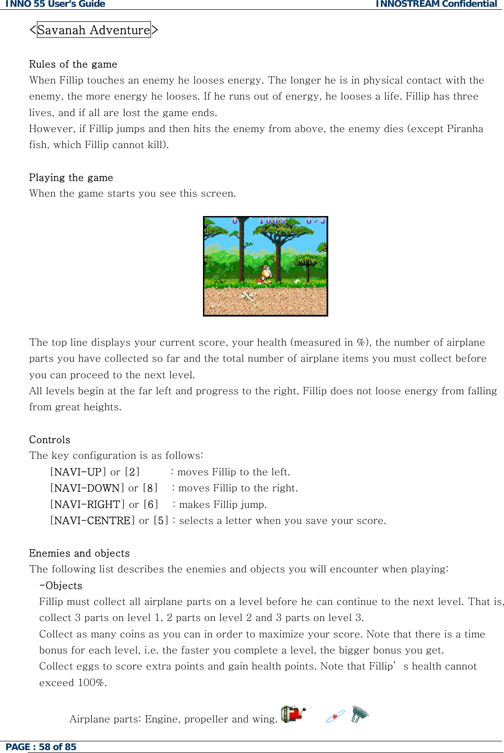 INNO 55 User&rsquo;s Guide  INNOSTREAM Confidential PAGE : 58 of 85    <Savanah Adventure>  Rules of the game When Fillip touches an enemy he looses energy. The longer he is in physical contact with the enemy, the more energy he looses. If he runs out of energy, he looses a life. Fillip has three lives, and if all are lost the game ends. However, if Fillip jumps and then hits the enemy from above, the enemy dies (except Piranha fish, which Fillip cannot kill).  Playing the game When the game starts you see this screen.    The top line displays your current score, your health (measured in %), the number of airplane parts you have collected so far and the total number of airplane items you must collect before you can proceed to the next level. All levels begin at the far left and progress to the right. Fillip does not loose energy from falling from great heights.  Controls The key configuration is as follows: [NAVI-UP] or [2]         : moves Fillip to the left. [NAVI-DOWN] or [8]    : moves Fillip to the right. [NAVI-RIGHT] or [6]    : makes Fillip jump. [NAVI-CENTRE] or [5] : selects a letter when you save your score.  Enemies and objects The following list describes the enemies and objects you will encounter when playing: -Objects Fillip must collect all airplane parts on a level before he can continue to the next level. That is, collect 3 parts on level 1, 2 parts on level 2 and 3 parts on level 3. Collect as many coins as you can in order to maximize your score. Note that there is a time bonus for each level, i.e. the faster you complete a level, the bigger bonus you get. Collect eggs to score extra points and gain health points. Note that Fillip&rsquo; s health cannot exceed 100%.  Airplane parts: Engine, propeller and wing.             