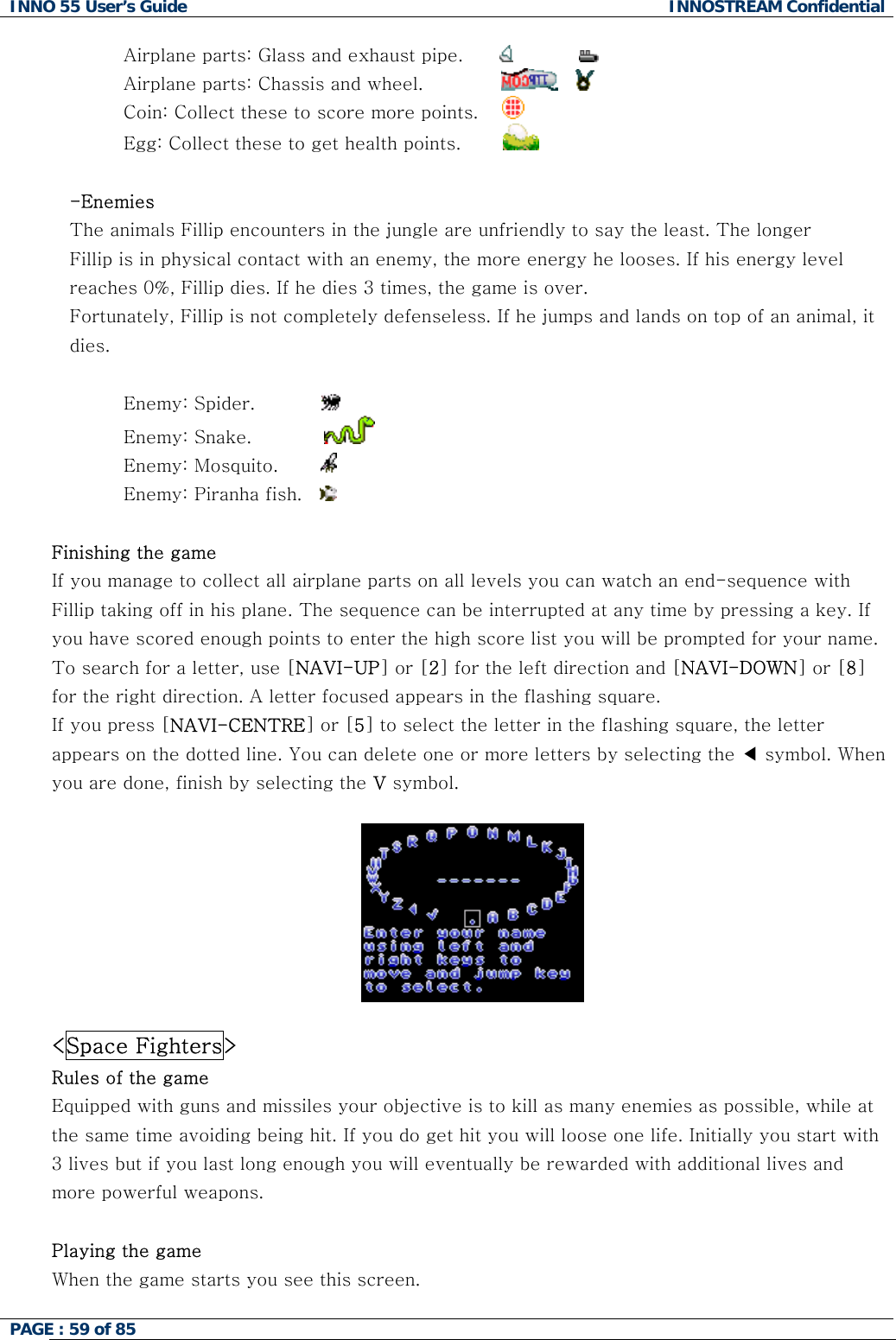 INNO 55 User&rsquo;s Guide  INNOSTREAM Confidential PAGE : 59 of 85    Airplane parts: Glass and exhaust pipe.                     Airplane parts: Chassis and wheel.                    Coin: Collect these to score more points.      Egg: Collect these to get health points.          -Enemies The animals Fillip encounters in the jungle are unfriendly to say the least. The longer Fillip is in physical contact with an enemy, the more energy he looses. If his energy level reaches 0%, Fillip dies. If he dies 3 times, the game is over. Fortunately, Fillip is not completely defenseless. If he jumps and lands on top of an animal, it dies.  Enemy: Spider.             Enemy: Snake.              Enemy: Mosquito.         Enemy: Piranha fish.      Finishing the game If you manage to collect all airplane parts on all levels you can watch an end-sequence with Fillip taking off in his plane. The sequence can be interrupted at any time by pressing a key. If you have scored enough points to enter the high score list you will be prompted for your name. To search for a letter, use [NAVI-UP] or [2] for the left direction and [NAVI-DOWN] or [8] for the right direction. A letter focused appears in the flashing square.  If you press [NAVI-CENTRE] or [5] to select the letter in the flashing square, the letter appears on the dotted line. You can delete one or more letters by selecting the ◀ symbol. When you are done, finish by selecting the V symbol.    <Space Fighters> Rules of the game Equipped with guns and missiles your objective is to kill as many enemies as possible, while at the same time avoiding being hit. If you do get hit you will loose one life. Initially you start with 3 lives but if you last long enough you will eventually be rewarded with additional lives and more powerful weapons.  Playing the game When the game starts you see this screen. 