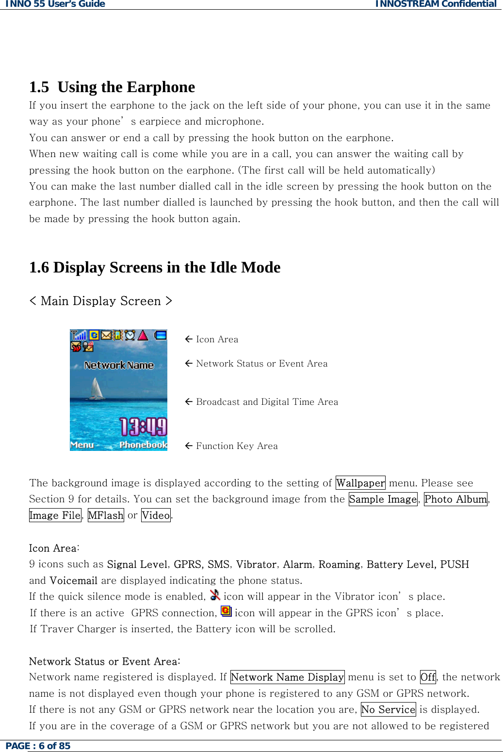 INNO 55 User&rsquo;s Guide  INNOSTREAM Confidential PAGE : 6 of 85       1.5  Using the Earphone If you insert the earphone to the jack on the left side of your phone, you can use it in the same way as your phone&rsquo; s earpiece and microphone. You can answer or end a call by pressing the hook button on the earphone. When new waiting call is come while you are in a call, you can answer the waiting call by pressing the hook button on the earphone. (The first call will be held automatically) You can make the last number dialled call in the idle screen by pressing the hook button on the earphone. The last number dialled is launched by pressing the hook button, and then the call will be made by pressing the hook button again.                        1.6 Display Screens in the Idle Mode  < Main Display Screen >  &Aring; Icon Area &Aring; Network Status or Event Area &Aring; Broadcast and Digital Time Area  &Aring; Function Key Area  The background image is displayed according to the setting of Wallpaper menu. Please see Section 9 for details. You can set the background image from the Sample Image, Photo Album, Image File, MFlash or Video.  Icon Area:   9 icons such as Signal Level, GPRS, SMS, Vibrator, Alarm, Roaming, Battery Level, PUSH and Voicemail are displayed indicating the phone status. If the quick silence mode is enabled,   icon will appear in the Vibrator icon&rsquo; s place. If there is an active  GPRS connection,   icon will appear in the GPRS icon&rsquo; s place. If Traver Charger is inserted, the Battery icon will be scrolled.  Network Status or Event Area: Network name registered is displayed. If Network Name Display menu is set to Off, the network name is not displayed even though your phone is registered to any GSM or GPRS network. If there is not any GSM or GPRS network near the location you are, No Service is displayed. If you are in the coverage of a GSM or GPRS network but you are not allowed to be registered 