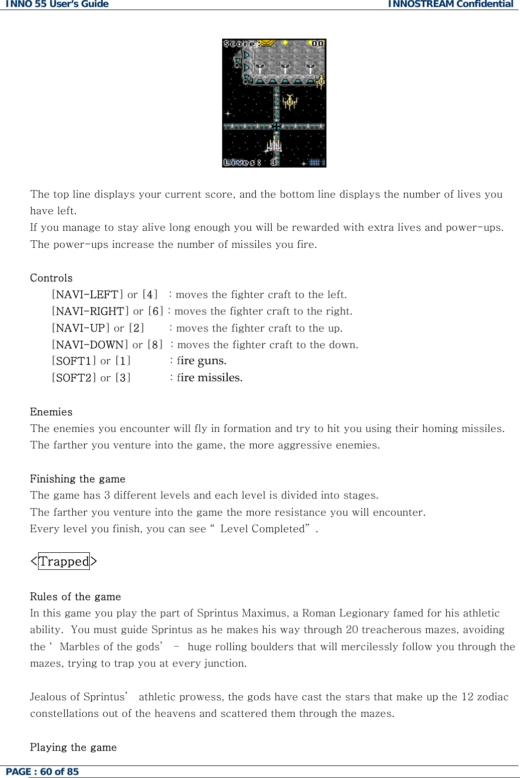 INNO 55 User&rsquo;s Guide  INNOSTREAM Confidential PAGE : 60 of 85       The top line displays your current score, and the bottom line displays the number of lives you have left.  If you manage to stay alive long enough you will be rewarded with extra lives and power-ups. The power-ups increase the number of missiles you fire.  Controls [NAVI-LEFT] or [4]   : moves the fighter craft to the left. [NAVI-RIGHT] or [6] : moves the fighter craft to the right. [NAVI-UP] or [2]       : moves the fighter craft to the up. [NAVI-DOWN] or [8]  : moves the fighter craft to the down. [SOFT1] or [1]           : fire guns. [SOFT2] or [3]           : fire missiles.  Enemies The enemies you encounter will fly in formation and try to hit you using their homing missiles. The farther you venture into the game, the more aggressive enemies.  Finishing the game The game has 3 different levels and each level is divided into stages.  The farther you venture into the game the more resistance you will encounter. Every level you finish, you can see &ldquo; Level Completed&rdquo; .   <Trapped>  Rules of the game In this game you play the part of Sprintus Maximus, a Roman Legionary famed for his athletic ability.  You must guide Sprintus as he makes his way through 20 treacherous mazes, avoiding the &lsquo; Marbles of the gods&rsquo;  &ndash;  huge rolling boulders that will mercilessly follow you through the mazes, trying to trap you at every junction.  Jealous of Sprintus&rsquo;  athletic prowess, the gods have cast the stars that make up the 12 zodiac constellations out of the heavens and scattered them through the mazes.   Playing the game 