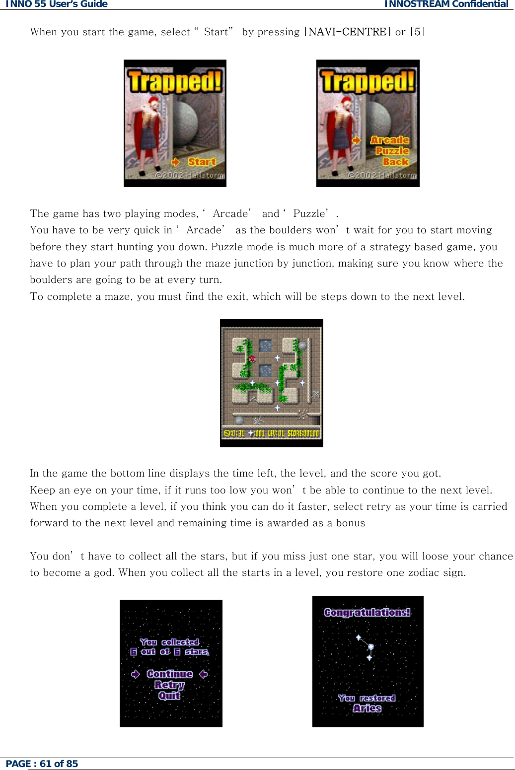 INNO 55 User&rsquo;s Guide  INNOSTREAM Confidential PAGE : 61 of 85    When you start the game, select &ldquo; Start&rdquo;  by pressing [NAVI-CENTRE] or [5]                               The game has two playing modes, &lsquo; Arcade&rsquo;  and &lsquo; Puzzle&rsquo; . You have to be very quick in &lsquo; Arcade&rsquo;  as the boulders won&rsquo; t wait for you to start moving before they start hunting you down. Puzzle mode is much more of a strategy based game, you have to plan your path through the maze junction by junction, making sure you know where the boulders are going to be at every turn. To complete a maze, you must find the exit, which will be steps down to the next level.      In the game the bottom line displays the time left, the level, and the score you got. Keep an eye on your time, if it runs too low you won&rsquo; t be able to continue to the next level. When you complete a level, if you think you can do it faster, select retry as your time is carried forward to the next level and remaining time is awarded as a bonus  You don&rsquo; t have to collect all the stars, but if you miss just one star, you will loose your chance to become a god. When you collect all the starts in a level, you restore one zodiac sign.                               