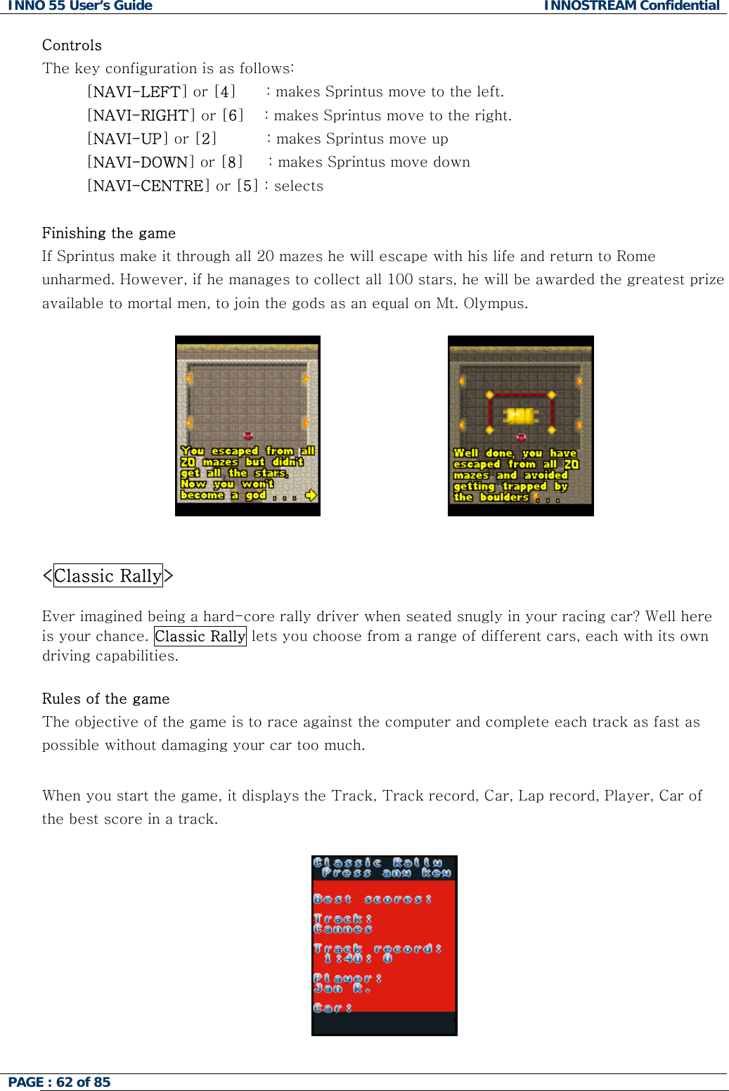INNO 55 User&rsquo;s Guide  INNOSTREAM Confidential PAGE : 62 of 85    Controls The key configuration is as follows: [NAVI-LEFT] or [4]      : makes Sprintus move to the left. [NAVI-RIGHT] or [6]    : makes Sprintus move to the right. [NAVI-UP] or [2]          : makes Sprintus move up [NAVI-DOWN] or [8]     : makes Sprintus move down [NAVI-CENTRE] or [5] : selects  Finishing the game If Sprintus make it through all 20 mazes he will escape with his life and return to Rome unharmed. However, if he manages to collect all 100 stars, he will be awarded the greatest prize available to mortal men, to join the gods as an equal on Mt. Olympus.                                <Classic Rally>  Ever imagined being a hard-core rally driver when seated snugly in your racing car? Well here is your chance. Classic Rally lets you choose from a range of different cars, each with its own driving capabilities.  Rules of the game The objective of the game is to race against the computer and complete each track as fast as possible without damaging your car too much.  When you start the game, it displays the Track, Track record, Car, Lap record, Player, Car of the best score in a track.    