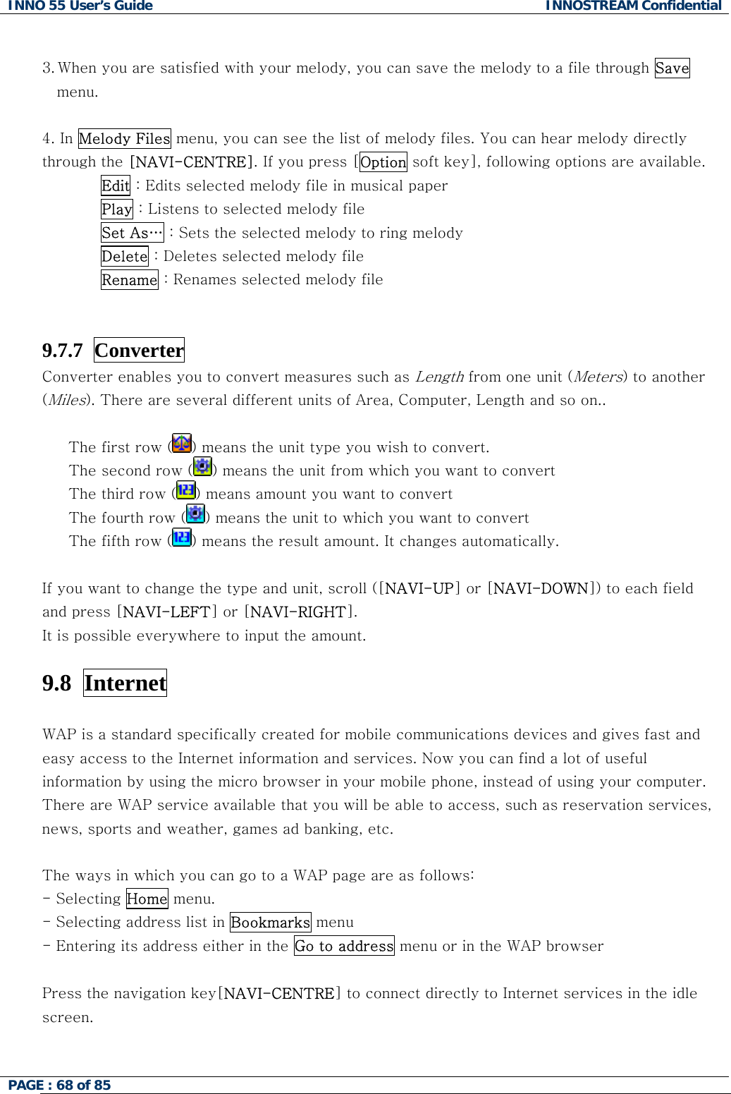 INNO 55 User&rsquo;s Guide  INNOSTREAM Confidential PAGE : 68 of 85     3. When you are satisfied with your melody, you can save the melody to a file through Save menu.  4. In Melody Files menu, you can see the list of melody files. You can hear melody directly through the [NAVI-CENTRE]. If you press [Option soft key], following options are available. Edit : Edits selected melody file in musical paper Play : Listens to selected melody file Set As&hellip; : Sets the selected melody to ring melody Delete : Deletes selected melody file Rename : Renames selected melody file   9.7.7  Converter   Converter enables you to convert measures such as Length from one unit (Meters) to another (Miles). There are several different units of Area, Computer, Length and so on..    The first row ( ) means the unit type you wish to convert. The second row ( ) means the unit from which you want to convert The third row ( ) means amount you want to convert  The fourth row ( ) means the unit to which you want to convert The fifth row ( ) means the result amount. It changes automatically.  If you want to change the type and unit, scroll ([NAVI-UP] or [NAVI-DOWN]) to each field  and press [NAVI-LEFT] or [NAVI-RIGHT]. It is possible everywhere to input the amount.  9.8  Internet    WAP is a standard specifically created for mobile communications devices and gives fast and easy access to the Internet information and services. Now you can find a lot of useful information by using the micro browser in your mobile phone, instead of using your computer. There are WAP service available that you will be able to access, such as reservation services, news, sports and weather, games ad banking, etc.  The ways in which you can go to a WAP page are as follows: - Selecting Home menu.  - Selecting address list in Bookmarks menu - Entering its address either in the Go to address menu or in the WAP browser   Press the navigation key[NAVI-CENTRE] to connect directly to Internet services in the idle screen.   