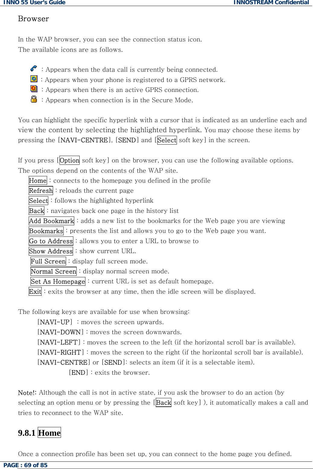 INNO 55 User&rsquo;s Guide  INNOSTREAM Confidential PAGE : 69 of 85    Browser  In the WAP browser, you can see the connection status icon. The available icons are as follows.    : Appears when the data call is currently being connected.   : Appears when your phone is registered to a GPRS network.   : Appears when there is an active GPRS connection.   : Appears when connection is in the Secure Mode.  You can highlight the specific hyperlink with a cursor that is indicated as an underline each and view the content by selecting the highlighted hyperlink. You may choose these items by pressing the [NAVI-CENTRE], [SEND] and [Select soft key] in the screen.  If you press [Option soft key] on the browser, you can use the following available options.  The options depend on the contents of the WAP site.      Home : connects to the homepage you defined in the profile      Refresh : reloads the current page      Select : follows the highlighted hyperlink      Back : navigates back one page in the history list       Add Bookmark : adds a new list to the bookmarks for the Web page you are viewing      Bookmarks : presents the list and allows you to go to the Web page you want.      Go to Address : allows you to enter a URL to browse to      Show Address : show current URL. Full Screen : display full screen mode. Normal Screen : display normal screen mode. Set As Homepage : current URL is set as default homepage.      Exit : exits the browser at any time, then the idle screen will be displayed.  The following keys are available for use when browsing: [NAVI-UP]  : moves the screen upwards. [NAVI-DOWN] : moves the screen downwards. [NAVI-LEFT] : moves the screen to the left (if the horizontal scroll bar is available). [NAVI-RIGHT] : moves the screen to the right (if the horizontal scroll bar is available). [NAVI-CENTRE] or [SEND]: selects an item (if it is a selectable item). [END] : exits the browser.   Note!: Although the call is not in active state, if you ask the browser to do an action (by selecting an option menu or by pressing the [Back soft key] ), it automatically makes a call and tries to reconnect to the WAP site.  9.8.1 Home    Once a connection profile has been set up, you can connect to the home page you defined.  