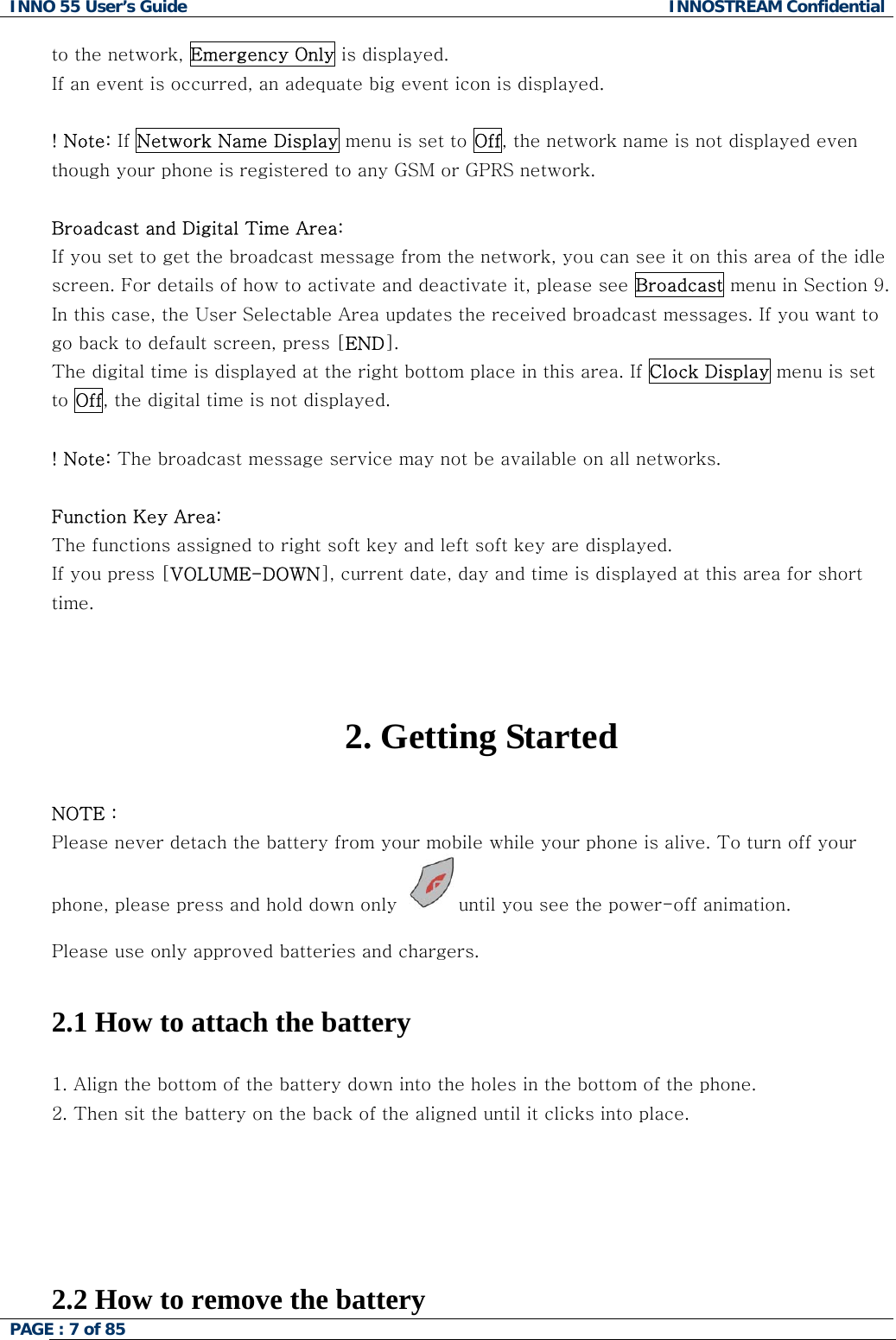 INNO 55 User&rsquo;s Guide  INNOSTREAM Confidential PAGE : 7 of 85    to the network, Emergency Only is displayed. If an event is occurred, an adequate big event icon is displayed.  ! Note: If Network Name Display menu is set to Off, the network name is not displayed even though your phone is registered to any GSM or GPRS network.  Broadcast and Digital Time Area:  If you set to get the broadcast message from the network, you can see it on this area of the idle screen. For details of how to activate and deactivate it, please see Broadcast menu in Section 9. In this case, the User Selectable Area updates the received broadcast messages. If you want to go back to default screen, press [END]. The digital time is displayed at the right bottom place in this area. If Clock Display menu is set to Off, the digital time is not displayed.  ! Note: The broadcast message service may not be available on all networks.  Function Key Area:  The functions assigned to right soft key and left soft key are displayed. If you press [VOLUME-DOWN], current date, day and time is displayed at this area for short time.     2. Getting Started  NOTE : Please never detach the battery from your mobile while your phone is alive. To turn off your phone, please press and hold down only  until you see the power-off animation.  Please use only approved batteries and chargers.   2.1 How to attach the battery  1. Align the bottom of the battery down into the holes in the bottom of the phone.  2. Then sit the battery on the back of the aligned until it clicks into place.      2.2 How to remove the battery 