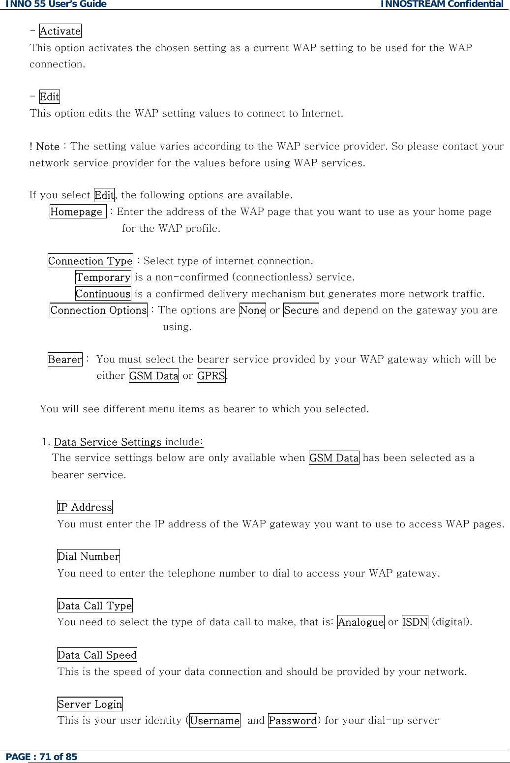 INNO 55 User&rsquo;s Guide  INNOSTREAM Confidential PAGE : 71 of 85    - Activate   This option activates the chosen setting as a current WAP setting to be used for the WAP  connection.  - Edit  This option edits the WAP setting values to connect to Internet.  ! Note : The setting value varies according to the WAP service provider. So please contact your network service provider for the values before using WAP services.  If you select Edit, the following options are available. Homepage  : Enter the address of the WAP page that you want to use as your home page for the WAP profile.  Connection Type : Select type of internet connection.         Temporary is a non-confirmed (connectionless) service.         Continuous is a confirmed delivery mechanism but generates more network traffic. Connection Options : The options are None or Secure and depend on the gateway you are using.  Bearer :  You must select the bearer service provided by your WAP gateway which will be  either GSM Data or GPRS.  You will see different menu items as bearer to which you selected.  1. Data Service Settings include:  The service settings below are only available when GSM Data has been selected as a bearer service.  IP Address You must enter the IP address of the WAP gateway you want to use to access WAP pages.   Dial Number You need to enter the telephone number to dial to access your WAP gateway.   Data Call Type You need to select the type of data call to make, that is: Analogue or ISDN (digital).   Data Call Speed This is the speed of your data connection and should be provided by your network.   Server Login This is your user identity (Username  and Password) for your dial-up server   